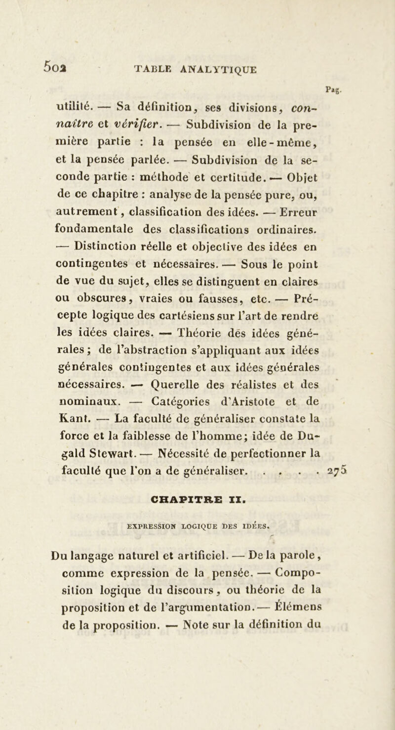 5oa utilité. — Sa définition, ses divisions, con- naître et vérifier. — Subdivision de la pre- mière partie : la pensée en elle-même, et la pensée parlée. — Subdivision de la se- conde partie : méthode et certitude. — Objet de ce chapitre : analyse de la pensée pure, ou, autrement, classification des idées. — Erreur fondamentale des classifications ordinaires. — Distinction réelle et objective des idées en contingentes et nécessaires. — Sous le point de vue du sujet, elles se distinguent en claires ou obscures, vraies ou fausses, etc.— Pré- cepte logique des cartésiens sur l’art de rendre les idées claires. — Théorie dés idées géné- rales ; de l’abstraction s’appliquant aux idées générales contingentes et aux idées générales nécessaires. — Querelle des réalistes et des nominaux. — Catégories d’Aristote et de Kant. — La faculté de généraliser constate la force et la faiblesse de l’homme; idée de Du- gald Stewart. — Nécessité de perfectionner la faculté que l’on a de généraliser 275 CHAPITRE II. EXPRESSION LOGIQUE DES IDEES. r* Du langage naturel et artificiel. — De la parole, comme expression de la pensée. — Compo- sition logique du discours, ou théorie de la proposition et de l’argumentation.— Élémens de la proposition. — Note sur la définition du