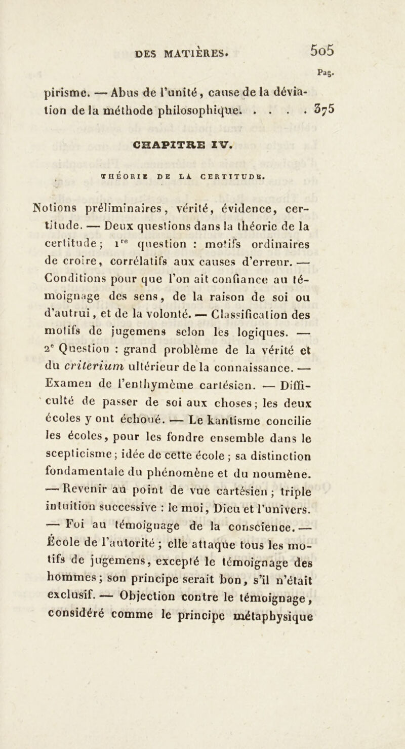 Pag. pirismc. — Abus de l’unité, cause de la dévia- tion de la méthode philosophique 375 CHAPITRE IV. THÉORIE DE LA. CERTITUDE. Notions préliminaires, vérité, évidence, cer- titude. — Deux questions dans la théorie de la certitude; ire question : motifs ordinaires de croire, corrélatifs aux causes d’erreur.— Conditions pour que l’on ait confiance au té- moignage des sens, de la raison de soi ou d’autrui, et de la volonté. — Classification des motifs de jugemens selon les logiques. — 2e Question : grand problème de la vérité et du critérium ultérieur de la connaissance. — Examen de l’enthymème cartésien. — Diffi- culté de passer de soi aux choses; les deux écoles y ont échoué. — Le kantisme concilie les écoles, pour les fondre ensemble dans le scepticisme ; idée de cette école ; sa distinction fondamentale du phénomène et du noumène. — Revenir au point de vue cartésien; triple intuition successive : le moi, Dieu et l’univers. — Foi au témoignage de la conscience.— École de l’autorité ; elle attaque tous les mo- tifs de jugemens, excepté le témoignage des hommes; son principe serait bon, s’il n’était exclusif.— Objection contre le témoignage, considéré comme le principe métaphysique
