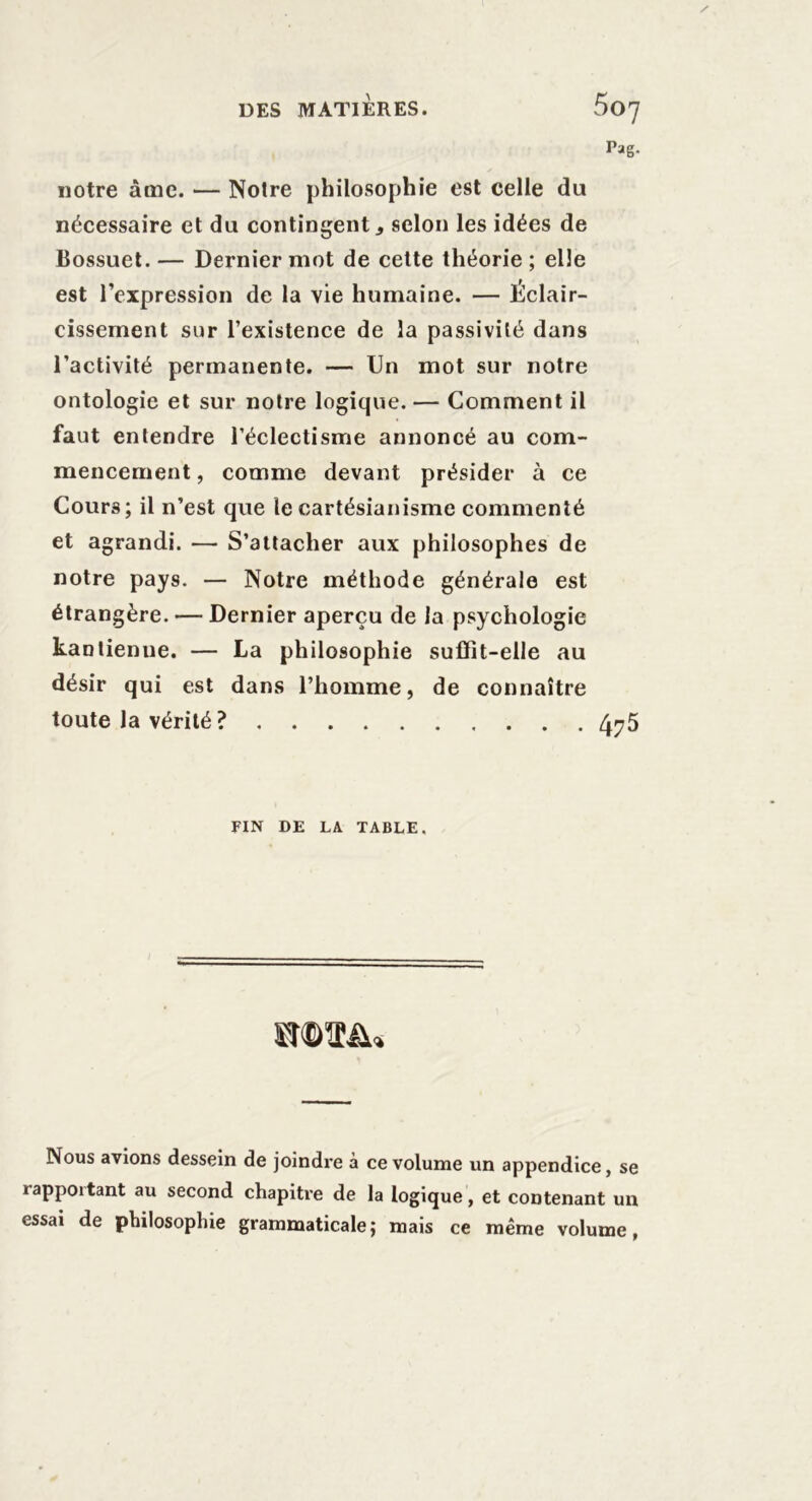 notre âme. — Notre philosophie est celle du nécessaire et du contingent, selon les idées de Bossuet. — Dernier mot de cette théorie ; elle est l’expression de la vie humaine. — Éclair- cissement sur l’existence de la passivité dans l’activité permanente. — Un mot sur notre ontologie et sur notre logique. — Comment il faut entendre l’éclectisme annoncé au com- mencement , comme devant présider à ce Cours; il n’est que le cartésianisme commenté et agrandi. — S’attacher aux philosophes de notre pays. — Notre méthode générale est étrangère. — Dernier aperçu de la psychologie kantienne. — La philosophie suffît-elle au désir qui est dans l’homme, de connaître toute la vérité? 4^5 FIN DE LA TABLE. Nous avions dessein de joindre à ce volume un appendice, se rappoitant au second chapiti’e de la logique, et contenant un essai de philosophie grammaticale; mais ce même volume,