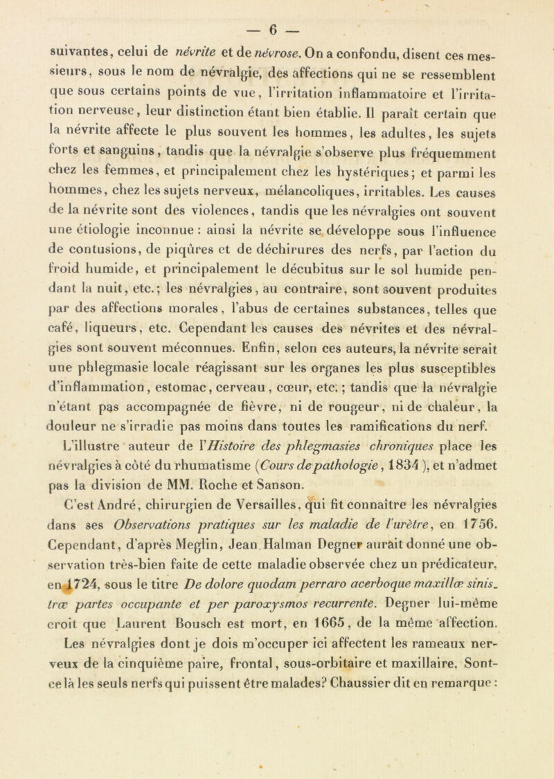 suivantes, celui de névrite et de névrose. On a confondu, disent ces mes- sieurs, sous le nom de névralgie, des affections qui ne se ressemblent que sous certains points de vue, l’irritation inflammatoire et l’irrita- tion nerveuse, leur distinction étant bien établie. 11 paraît certain que la névrite affecte le plus souvent les hommes, les adultes, les sujets forts et sanguins, tandis que la névralgie s’observe plus fréquemment chez les femmes, et principalement chez les hystériques; et parmi les hommes, chez les sujets nerveux, mélancoliques, irritables. Les causes de la névrite sont des violences, tandis que les névralgies ont souvent une étiologie inconnue : ainsi la névrite se développe sous l’influence de contusions, de piqûres et de déchirures des nerfs, par l’action du froid humide, et principalement le décubitus sur le sol humide pen- dant la nuit, etc.; les névralgies, au contraire, sont souvent produites par des affections morales, l’abus de certaines substances, telles que café, liqueurs, etc. Cependant les causes des névrites et des névral- gies sont souvent méconnues. Enfin, selon ces auteurs, la névrite serait une phlegmasie locale réagissant sur les organes les plus susceptibles d’inflammation, estomac, cerveau , cœur, etc; ; tandis que la névralgie n’étant pas accompagnée de fièvre, ni de rougeur, ni de chaleur, la douleur ne s’irradie pas moins dans toutes les ramifications du nerf. L’illustre ■ auteur de VHistoire des phlegmasies chroniques place les névralgies à côté du rhumatisme [Cours de pathologie, 1834 ), et n’admet pas la division de MM. Roche et Sanson. C’est André, chirurgien de Versailles, qui fit connaître les névralgies dans ses Observations pratiques sur les maladie de iurètre, en 1756. Cependant, d’après Meglin, Jean.Halman Degner aurait donné une ob- servation très-bien faite de cette maladie observée chez un prédicateur, en4724, sous le titre De dolore quodam perraro acerboque maxillæ sinis. træ partes occupante et per paroxysmes récurrente. Degner lui-même croit que Laurent Bousch est mort, en 1665, de la même affection. Les névralgies dont je dois m’occuper ici affectent les rameaux ner- veux de la cinquième paire, frontal, sous-orbitaire et maxillaire, Sont- eelà les seuls nerfs qui puissent être malades? Chaussier dit en remarque :