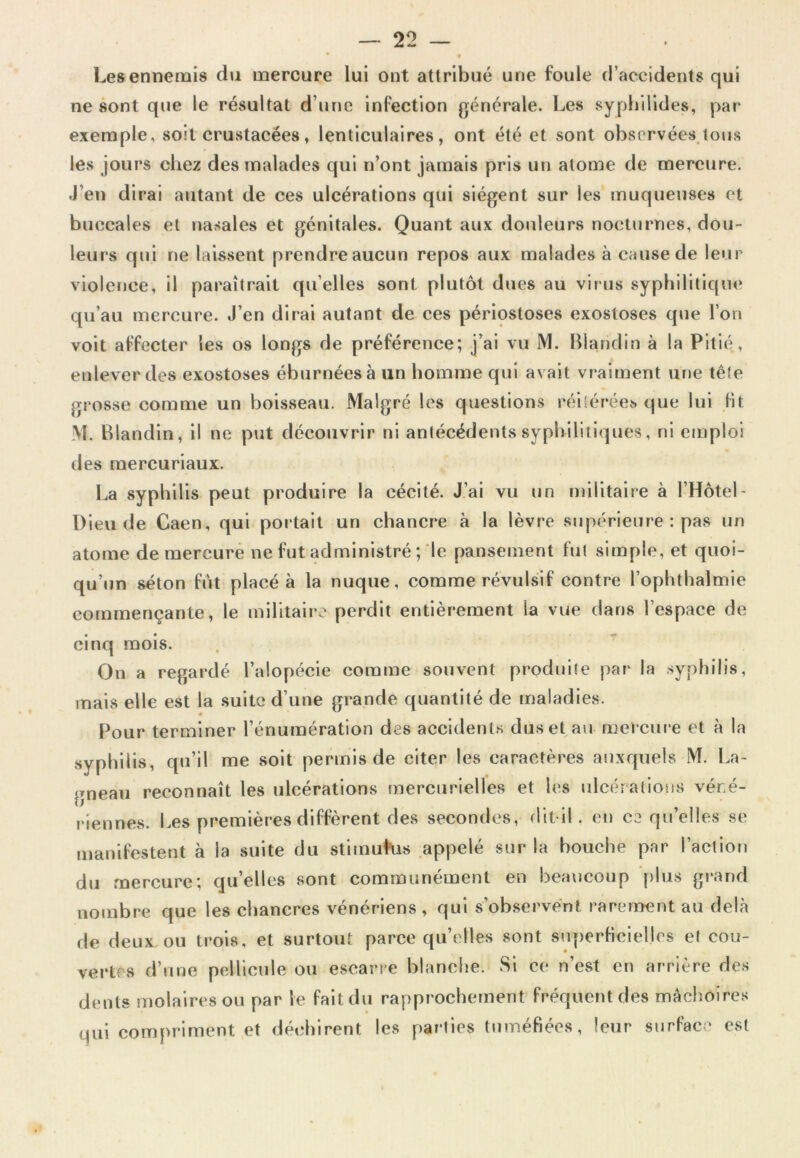 • f Les ennemis du mercure lui ont attribué une foule d’accidents qui ne sont que le résultat d’une infection générale. Les syphilides, par exemple, soit crustacées, lenticulaires, ont été et sont observéesjous les jours chez des malades qui n’ont jamais pris un atome de mercure. J’en dirai autant de ces ulcérations qui siègent sur les muqueuses et buccales et nasales et génitales. Quant aux douleurs nocturnes, dou- leurs qui ne laissent prendre aucun repos aux malades à cause de leur violence, il paraîtrait qu’elles sont plutôt dues au virus syphilitique qu’au mercure. J’en dirai autant de ces périostoses exostoses que l’on voit affecter les os longs de préférence; j’ai vu M. Blandin à la Pitié, enlever des exostoses éburnéesà un homme qui avait vraiment une tête grosse comme un boisseau. Malgré les questions réltérécï. que lui Ht M. Blandin, il ne put découvrir ni antécédents syphilitiques, ni emploi des raercuriaux. La syphilis peut produire la cécité. J’ai vu un militaire à l’Hôtel- Dieu de Caen, qui portait un chancre à la lèvre supérieure : pas un atome de mercure ne fut administré ; le pansement fut simple, et quoi- qu’un séton IVit placé à la nuque, comme révulsiif contre l’ophthalmie commençante, le militaire perdit entièrement la vue dans l’espace de cinq mois. . * On a regardé l’alopécie comme souvent produite par la syphilis, mais elle est la suite d’une grande quantité de maladies. « Pour terminer l’énumération des accidenl.s duset^au mercure et à la syphilis, qu’il me soit permis de citer les caractères auxquels M. La- gneau reconnaît les ulcérations mercurielles et les ulcérations véné- riennes. Les premières diffèrent des secondes, dit-il. en C3 qu’elles se manifestent à la suite du stimuKis appelé sur la bouche par l’action du mercure; qu’elles sont communément en beaucoup [)liis gi-and nombre que les chancres vénériens , qui s’observent rarement au dehà de deux ou trois, et surtout parce quelles sont superHcielles et cou- vertes d’une pellicule ou escarre blanche. Si ce n’est en arrière des dents molaires ou par le fait du rapprochement fréquent des mâchoires qui compriment et déchirent les parties tuméfiées, leur surface est