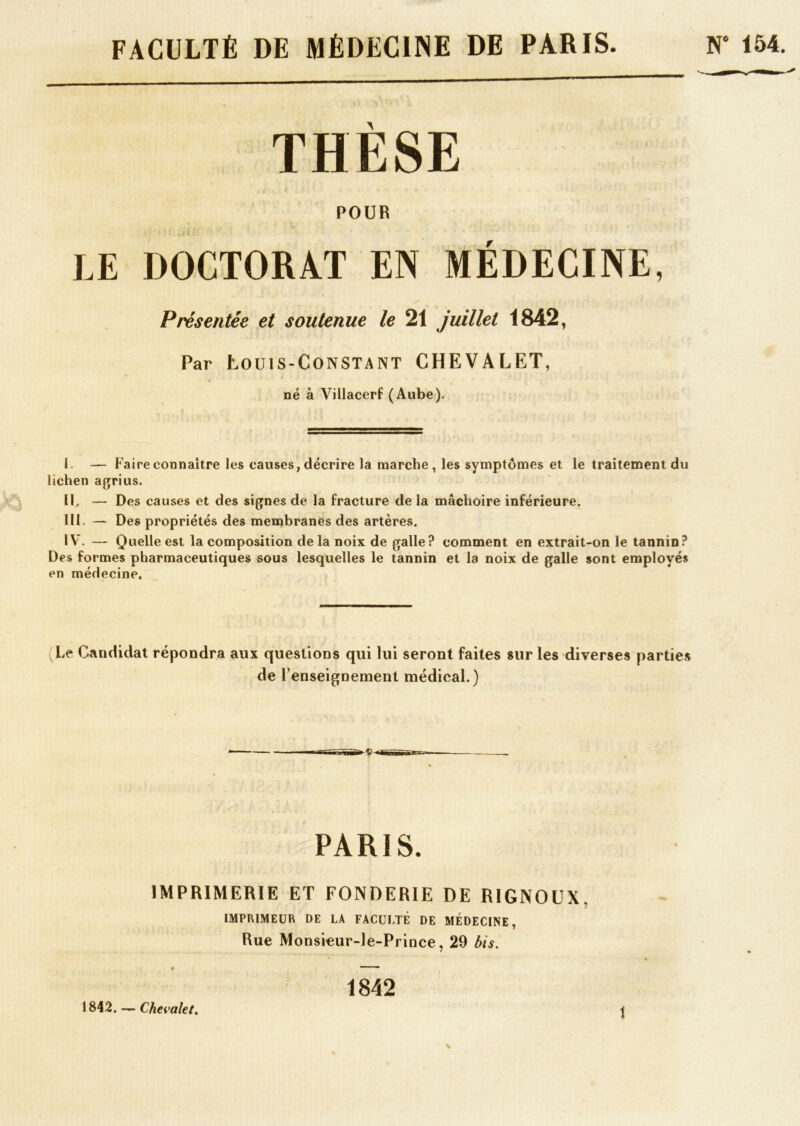 FACULTÉ DE MÉDECINE DE PARIS. N‘ 154. THÈSE • i * POUR LE DOCTORAT EN MÉDECINE, Présentée et soutenue le 21 juillet 1842, Par Louis-Constant CHEVALET, né à Villacerf (Aube). I. — Faire connaître les causes, décrire la marche, les symptômes et le traitement du lichen agrius. II. — Des causes et des signes de la fracture de la mâchoire inférieure. III. — Des propriétés des membranes des artères. IV. — Quelle est la composition delà noix de galle? comment en extrait-on le tannin? Des formes pharmaceutiques sous lesquelles le tannin et la noix de galle sont employés en médecine. Le Candidat répondra aux questions qui lui seront faites sur les diverses parties de renseignement médical.) PARIS. IMPRIMERIE ET FONDERIE DE RIGNOUX. IMPRIMEUR DE LA FACULTÉ DE MÉDECINE, Rue Monsieur-le-Prince, 29 bis. 1842 1842. — Chevalet.