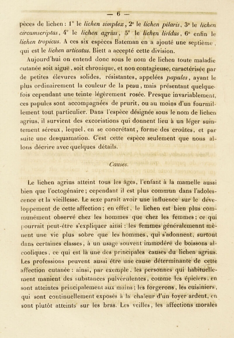 pèces de lichen : 1° le lichen simplex, 2° le lichen pilaris, 3° le lichen circumscriptus, 4U le lichen agrius, 5° le lichen lividus, 6° enfin le lichen tropicus. A ces six espèces Bateman en a ajouté une septième qui est le lichen urticatus. Biett a accepté cette division. Aujourd’hui on entend donc sous le nom de lichen toute maladie cutanée soit aiguë , soit chronique, et non contagieuse, caractérisée par de petites élevures solides, résistantes, appelées papules, ayant le plus ordinairement la couleur de la peau, mais présentant quelque- fois cependant une teinte légèrement rosée. Presque invariablement, ces papules sont accompagnées de prurit, ou au moins d’un fourmil- lement tout particulier. Dans l’espèce désignée sous le nom de lichen agrius, il survient des excoriations qui donnent lieu à un léger suin- tement séreux, lequel, en se concrétant, forme des croûtes, et par suite une desquamation. C’est cette espèce seulement que nous al- lons décrire avec quelques détails. Causes. Le lichen agrius atteint tous les âges, l’enfant à la mamelle aussi bien que l’octogénaire; cependant il est plus commun dans l’adoles- cence et la vieillesse. Le sexe paraît avoir une influence sur le déve- loppement de cette affection ; en effet, le lichen est bien plus com- munément observé chez les hommes que chez les femmes ; ce qui pourrait peut-être s’expliquer ainsi : les femmes généralemennt mè- nent une vie plus sobre que les hommes, qui s’adonnent, surtout dans certaines classes, à un usage souvent immodéré de boissons al- cooliques, ce qui est là une des principales causes du lichen agrius. < Les professions peuvent aussi être une cause déterminante de cette affection cutanée: ainsi, par exemple, les personnes qui habituelle- ment manient des substances pulvérulentes, comme les épiciers, en sont atteintes principalement aux mains; les forgerons, les cuisiniers, qui sont continuellement exposés à la chaleur d’un foyer ardent, en sont plutôt atteints sur les bras. Les veilles, les affections morales