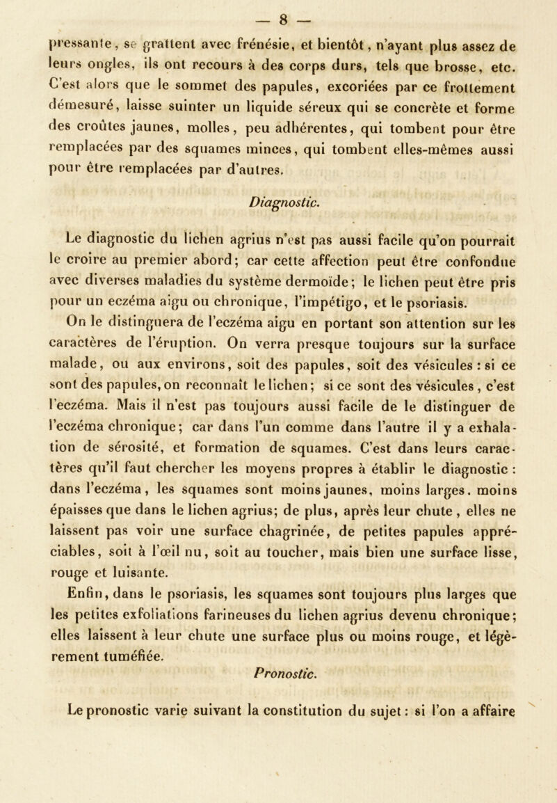 pressante, se grattent avec frénésie, et bientôt, n’ayant plus assez de leurs ongles, ils ont recours à des corps durs, tels que brosse, etc. C’est alors que le sommet des papules, excoriées par ce frottement démesuré, laisse suinter un liquide séreux qui se concrète et forme des croûtes jaunes, molles, peu adhérentes, qui tombent pour être remplacées par des squames minces, qui tombent elles-mêmes aussi pour être remplacées par d’autres. Diagnostic. Le diagnostic du lichen agrius n’est pas aussi facile qu’on pourrait le croire au premier abord; car cette affection peut être confondue avec diverses maladies du système dermoïde; le lichen peut être pris pour un eczéma aigu ou chronique, l’impétigo, et le psoriasis. On le distinguera de l’eczéma aigu en portant son attention sur les caractères de l’éruption. On verra presque toujours sur la surface malade, ou aux environs, soit des papules, soit des vésicules : si ce sont des papules, on reconnaît le lichen ; si ce sont des vésicules , c’est l’eczéma. Mais il n’est pas toujours aussi facile de le distinguer de l’eczéma chronique; car dans l’un comme dans l’autre il y a exhala- tion de sérosité, et formation de squames. C’est dans leurs carac- tères qu’il faut chercher les moyens propres à établir le diagnostic : dans l’eczéma, les squames sont moins jaunes, moins larges, moins épaisses que dans le lichen agrius; de plus, après leur chute , elles ne laissent pas voir une surface chagrinée, de petites papules appré- ciables, soit à l’œil nu, soit au toucher, mais bien une surface lisse, rouge et luisante. Enfin, dans le psoriasis, les squames sont toujours plus larges que les petites exfoliations farineuses du lichen agrius devenu chronique; elles laissent à leur chute une surface plus ou moins rouge, et légè- rement tuméfiée. Pronostic. Le pronostic varie suivant la constitution du sujet : si l’on a affaire