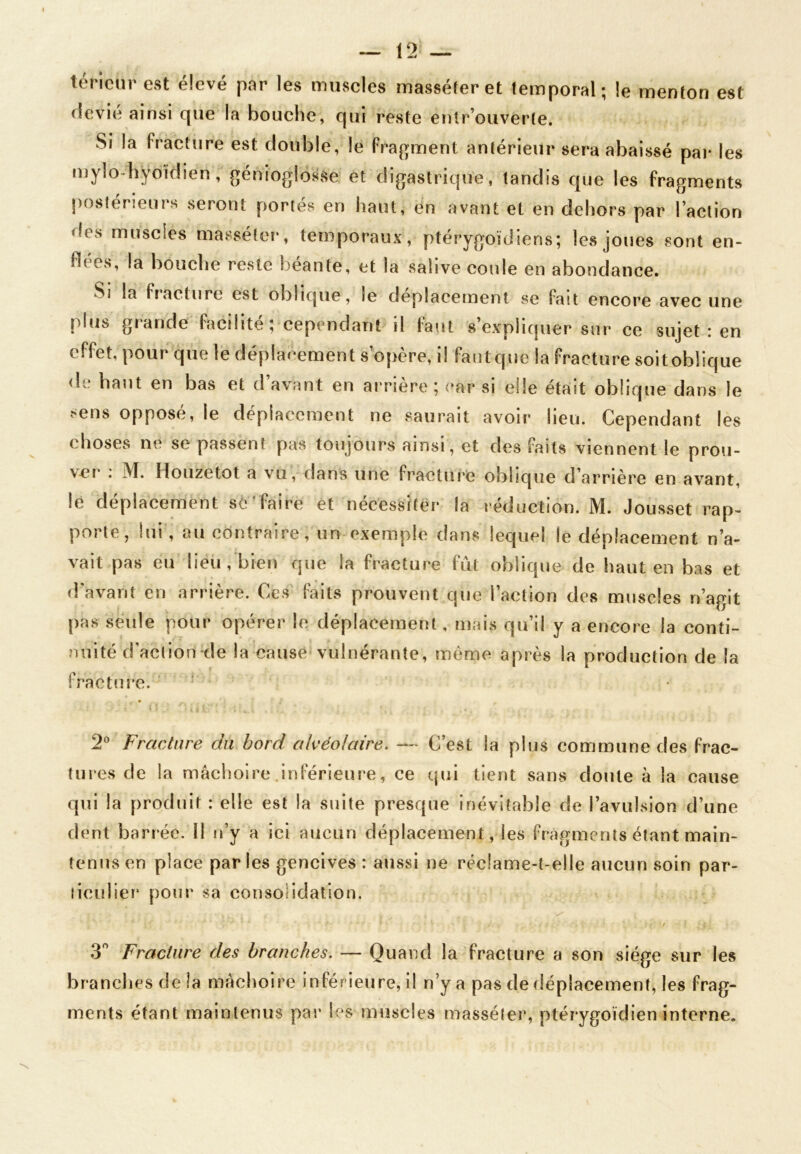 12 — teneur est élevé par les muscles masséîer et temporal; le menton est (Sevîé ainsi que la bouche, qui reste entr ouverte. Si la fracture est double, le fragment antérieur sera abaissé par les mylo4iÿoidiën, génioglosse et digastrique, tandis que les fragments postérieurs seront portés en haut, en avant et en dehors par l’action des muscles masséter, temporaux, ptérygoïdiens; les joues sont en- ut es, la bouche reste beante, et la salive coule en abondance. Si la fracture est oblique, le déplacement se fait encore avec une plus grande facilité ; cependant il faut s’expliquer sur ce sujet : en effet, pour que le déplacement s’opère, il faut que la fracture soit oblique de haut en bas et d’avant eu arrière ; car si elle était oblique dans le sens opposé, le déplacement ne saurait avoir lieu. Cependant les choses ne se passent pas toujours ainsi, et des faits viennent le prou- ver : M. Houzetot a vu, dans une fracture oblique d’arrière en avant, le déplacement sé'faire et nécessiter la réduction. M. Jousset rap- porte, lui , au contraire , un exemple dans lequel ie déplacement n’a- vait pas eu lieu, bien que la fracture fut oblique de haut en bas et d avant en arrière. Ces faits prouvent que l’action des muscles n’agit pas seule pour opérer le déplacement, mais qu’il y a encore la conti- nuité d’action de la cause vulnérante, même après la production de la fracture. 2° Fracture du bord alvéolaire. —- C’est la plus commune des frac- tures de la mâchoire inférieure, ce qui tient sans doute à la cause qui la produit : elle est la suite presque inévitable de l’avulsion d’une dent barrée. Il n’y a ici aucun déplacement, les fragments étant main- tenus en place parles gencives : aussi ne réclame-t-elle aucun soin par- ticulier pour sa consolidation. 3° Fracture des branches. — Quand la fracture a son siège sur les brandies de la mâchoire inférieure, il n’y a pas de déplacement, les frag- ments étant maintenus par les muscles masséter, ptérygoïdien interne.