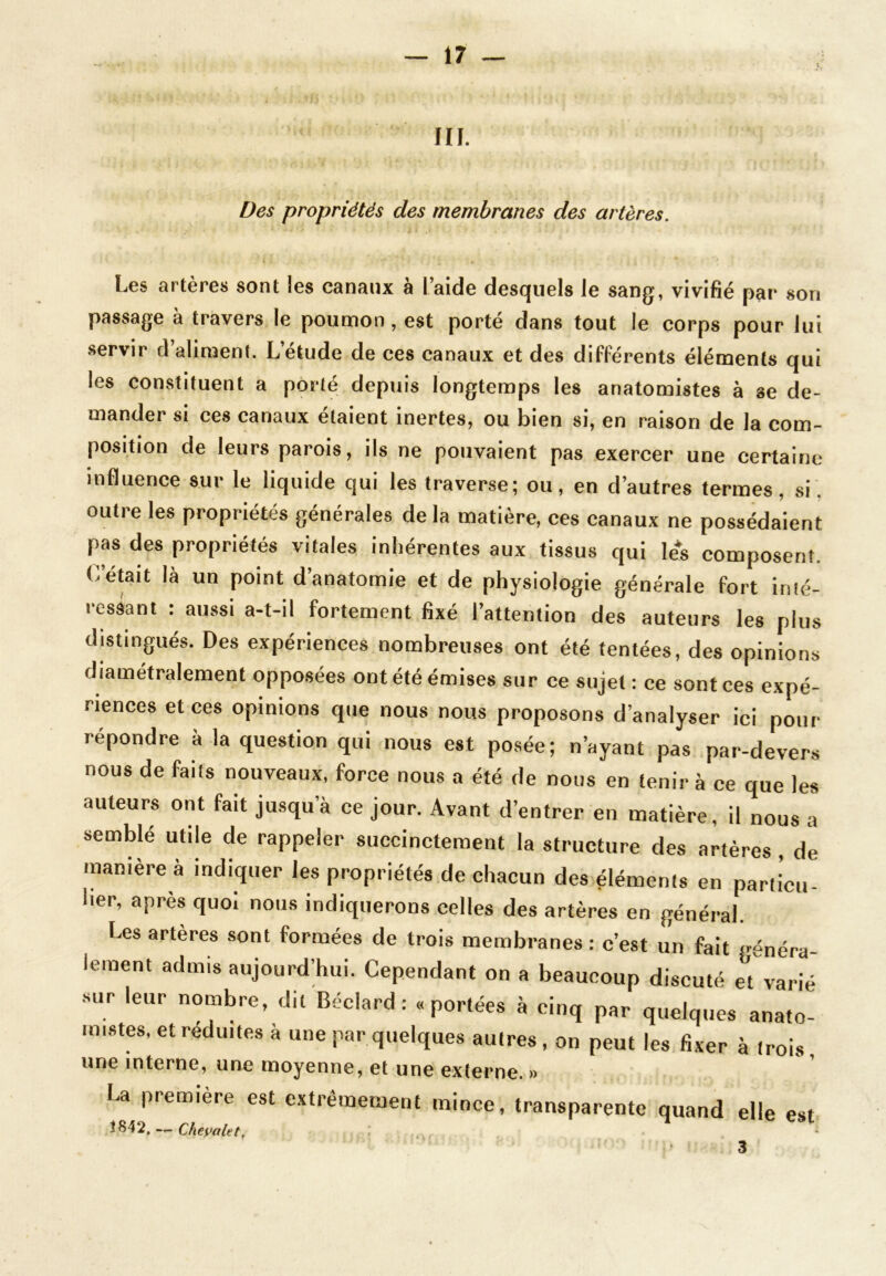 III. Des propriétés des membranes des artères. Les artères sont les canaux à l’aide desquels le sang, vivifié par son passage à travers le poumon, est porté dans tout le corps pour lui servir d aliment. L’étude de ces canaux et des différents éléments qui les constituent a porté depuis longtemps les anatomistes à se de- mander si ces canaux étaient inertes, ou bien si, en raison de la com- position de leurs parois, ils ne pouvaient pas exercer une certaine influence sur le liquide qui les traverse; ou, en d’autres termes, si. outre les propriétés générales de la matière, ces canaux ne possédaient pas des propriétés vitales inhérentes aux tissus qui lés composent. C’était là un point d’anatomie et de physiologie générale fort inté- ressant : aussi a-t-il fortement fixé l’attention des auteurs les plus distingués. Des expériences nombreuses ont été tentées, des opinions diamétralement opposées ont été émises sur ce sujet : ce sont ces expé- riences et ces opinions que nous nous proposons d’analyser ici pour répondre à la question qui nous est posée; n’ayant pas par-devers nous de faits nouveaux, force nous a été de nous en tenir à ce que les auteurs ont fait jusqu’à ce jour. Avant d’entrer en matière, il nous a semblé utile de rappeler succinctement la structure des artères , de manière à indiquer les propriétés de chacun des éléments en particu- lier, après quoi nous indiquerons celles des artères en général. Les artères sont formées de trois membranes : c’est un fait généra- lement admis aujourd’hui. Cependant on a beaucoup discuté et varié sur leur nombre, dit Béclard : « portées à cinq par quelques anato- mistes, et réduites à une par quelques autres , on peut les fixer à trois, une interne, une moyenne, et une externe. » La première est extrêmement mince, transparente quand elle est Î842. — Cheyalet, 3