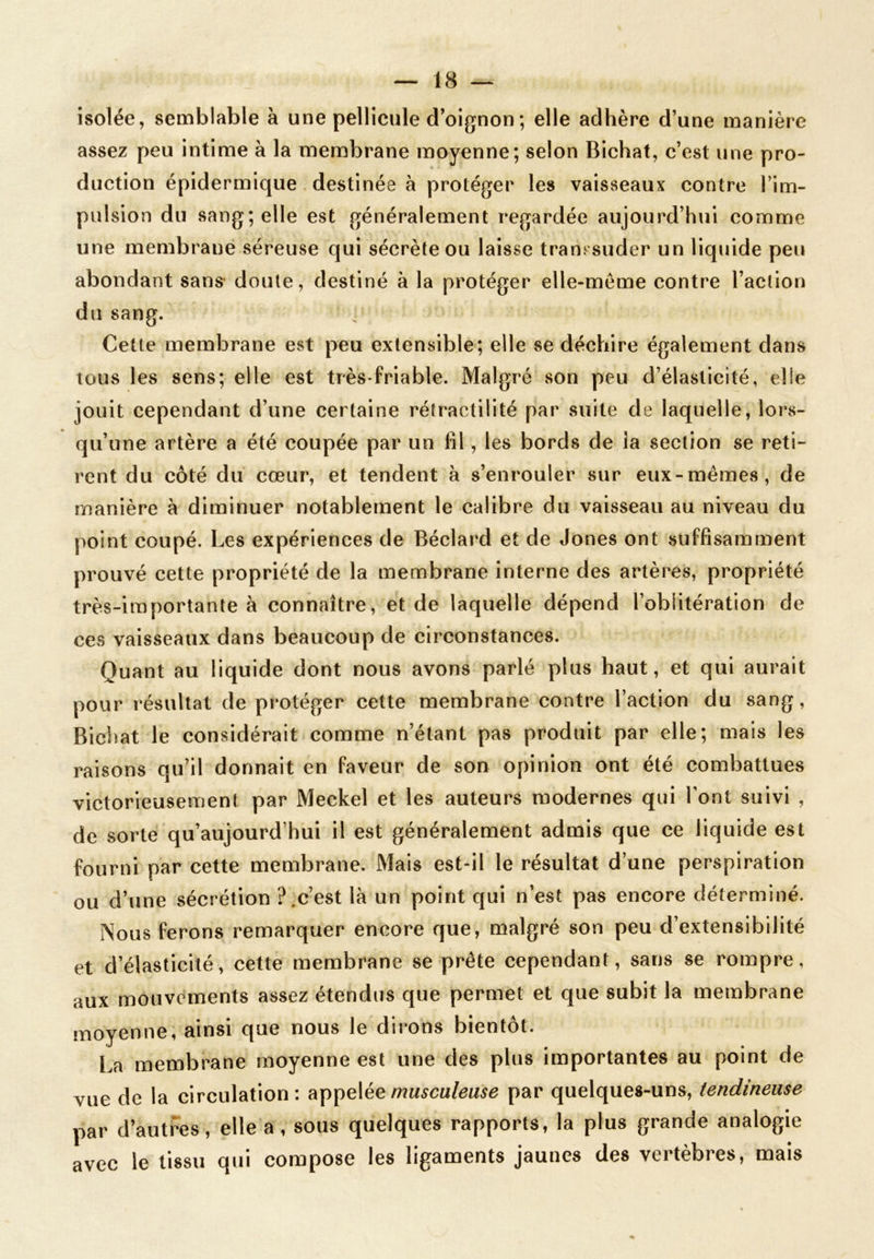 isolée, semblable à une pellicule d’oignon ; elle adhère d’une manière assez peu intime à la membrane moyenne; selon Bichat, c’est une pro- duction épidermique destinée à protéger les vaisseaux contre l’im- pulsion du sang; elle est généralement regardée aujourd’hui comme une membrane séreuse qui sécrète ou laisse transsuder un liquide peu abondant sans doute, destiné à la protéger elle-même contre l’action du sang. • Cette membrane est peu extensible; elle se déchire également dans tous les sens; elle est très-friable. Malgré son peu d’élasticité, elle jouit cependant d’une certaine rétractilité par suite de laquelle, lors- qu’une artère a été coupée par un fil, les bords de ia section se reti- rent du côté du cœur, et tendent à s’enrouler sur eux-mêmes, de manière à diminuer notablement le calibre du vaisseau au niveau du point coupé. Les expériences de Béclard et de Jones ont suffisamment prouvé cette propriété de la membrane interne des artères, propriété très-importante à connaître, et de laquelle dépend l’oblitération de ces vaisseaux dans beaucoup de circonstances. Quant au liquide dont nous avons parlé plus haut, et qui aurait pour résultat de protéger cette membrane contre l’action du sang, Bichat le considérait comme n’étant pas produit par elle; mais les raisons qu’il donnait en faveur de son opinion ont été combattues victorieusement par Meckel et les auteurs modernes qui l'ont suivi , de sorte qu’aujourd’hui il est généralement admis que ce liquide est fourni par cette membrane. Mais est-il le résultat d’une perspiration ou d’une sécrétion ?.c’est là un point qui n’est pas encore déterminé. Nous ferons remarquer encore que, malgré son peu d’extensibilité et d’élasticité, cette membrane se prête cependant, sans se rompre, aux mouvements assez étendus que permet et que subit la membrane moyenne, ainsi que nous le dirons bientôt. «J 0 • I La membrane moyenne est une des plus importantes au point de vue de la circulation: appelée musculeuse par quelques-uns, tendineuse par d’autres, elle a, sous quelques rapports, la plus grande analogie avec le tissu qui compose les ligaments jaunes des vertèbres, mais