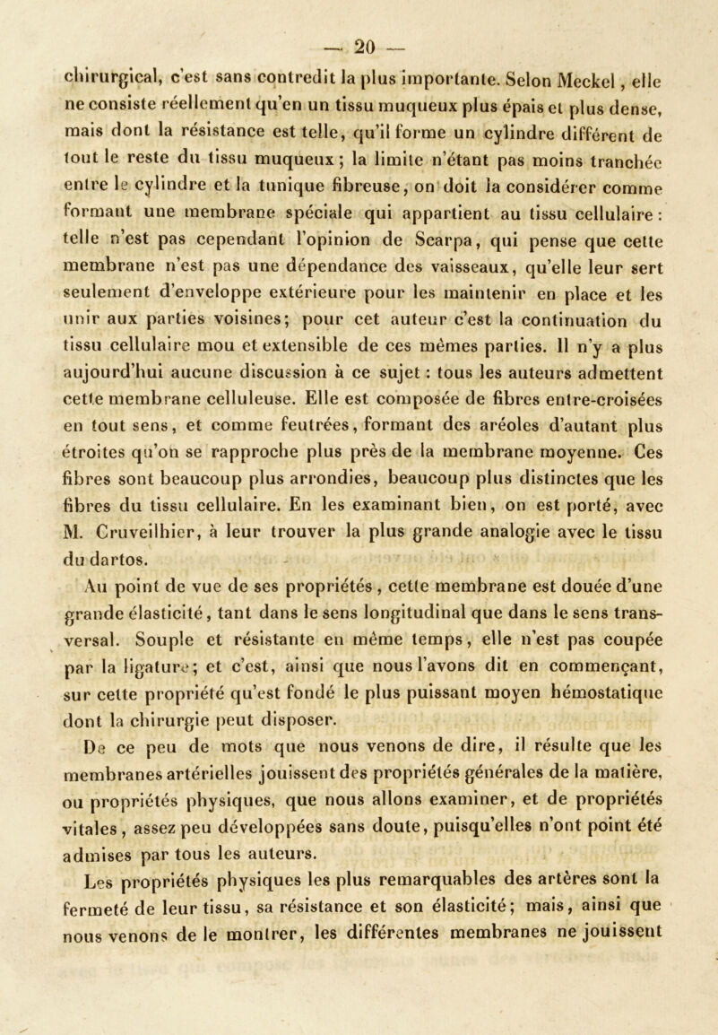 chirurgical, c’est sans contredit la plus importante. Selon Meckel, elle ne consiste réellement qu’en un tissu muqueux plus épais et plus dense, mais dont la résistance est telle, qu’il forme un cylindre différent de tout le reste du tissu muqueux ; la limite n’étant pas moins tranchée entre le cylindre et la tunique fibreuse, on doit la considérer comme formant une membrane spéciale qui appartient au tissu cellulaire: telle n’est pas cependant l’opinion de Scarpa, qui pense que cette membrane n’est pas une dépendance des vaisseaux, qu’elle leur sert seulement d’enveloppe extérieure pour les maintenir en place et les unir aux parties voisines; pour cet auteur c’est la continuation du tissu cellulaire mou et extensible de ces mêmes parties. 11 n’y a plus aujourd’hui aucune discussion à ce sujet : tous les auteurs admettent cette membrane celluleuse. Elle est composée de fibres entre-croisées en tout sens, et comme feutrées, formant des aréoles d’autant plus étroites qu’on se rapproche plus près de la membrane moyenne. Ces fibres sont beaucoup plus arrondies, beaucoup plus distinctes que les fibres du tissu cellulaire. En les examinant bien, on est porté, avec M. Cruveilhier, à leur trouver la plus grande analogie avec le tissu du dartos. Au point de vue de ses propriétés , cette membrane est douée d’une grande élasticité, tant dans le sens longitudinal que dans le sens trans- versal. Souple et résistante en même temps, elle n’est pas coupée par la ligature; et c’est, ainsi que nous l’avons dit en commençant, sur cette propriété qu’est fondé le plus puissant moyen hémostatique dont la chirurgie peut disposer. De ce peu de mots que nous venons de dire, il résulte que les membranes artérielles jouissent des propriétés générales de la matière, ou propriétés physiques, que nous allons examiner, et de propriétés vitales , assez peu développées sans doute, puisqu’elles n’ont point été admises par tous les auteurs. Les propriétés physiques les plus remarquables des artères sont la fermeté de leur tissu, sa résistance et son élasticité; mais, ainsi que nous venons de le montrer, les différentes membranes ne jouissent