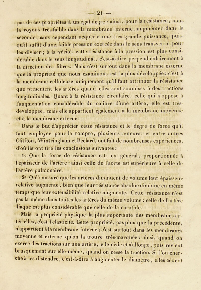 pas de ces propriétés à un égal degré : ainsi, pour la résistance, nous la voyons très-faible dans la membrane interne, augmenter dans la seconde, sans cependant acquérir une très-grande puissance, puis- qu’il suffît d’une faible pression exercée dans le sens transversal pour les diviser ; à la vérité, cette résistance à la pression est plus consi- dérable dans le sens longitudinal. c’est-à-dire perpendiculairement à la direction des fibres. Mais c’est surtout dons la membrane externe que la propriété que nous examinons est la plus développée : c’est à la membrane celluleuse uniquement qu’il faut attribuer la résistance que présentent les artères quand elles sont soumises à des tractions longitudinales. Quant à la résistance circulaire, celle qui s’oppose à l’augmentation considérable du calibre d’une artère, elle est très- développée, mais elle appartient également à la membrane moyenne et à la membrane externe. Dans le but d’apprécier cette résistance et le degré de force qu il faut employer pour la rompre, plusieurs auteurs, et entre autres Cfiffton, Wintringham etBéclard, ont fait de nombreuses expériences, d’où ils ont tiré les conclusions suivantes : lo Que la force de résistance est, en général, proportionnée à l’épaisseur de l’artère : ainsi celle de l’aorte est supérieure à celle de l’artère pulmonaire. 2° Qu’à mesure que les artères diminuent de volume leur épaisseur relative augmente , bien que leur résistance absolue diminue en même temps que leur extensibilité relative augmente. Cette résistance n’est pas la même dans toutes les artères du même volume : celle de l’artère iliaque est plus considérable que celle de la carotide. Mais la propriété physique la plus importante des membranes ar térielles, c’est l’élasticité. Cette propriété, pas plus que la précédente, n’appartient à la membrane interne ; c’est surtout dans les membranes moyenne et externe qu’on la trouve très-marquée: ainsi, quand on exerce des tractions sur une artère, elle cède et s’allonge, puis revient brusquement sur elle-même, quand on cesse la traction. Si l’on cher- che à les distendre, c’est-à-dire à augmenler le diamètre, elles cèdent