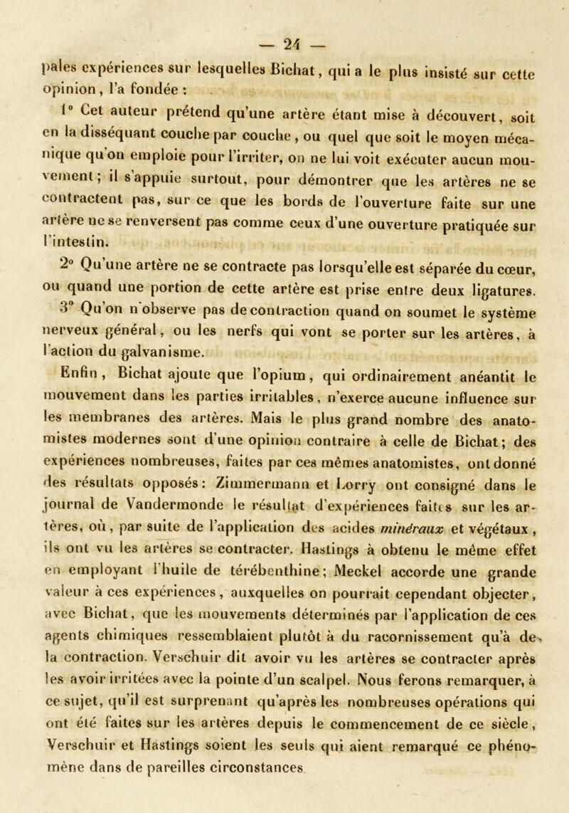 pales expériences sur lesquelles Bichat, qui a le plus insisté sur cette opinion, l’a fondée : 1° Cet auteur prétend qu’une artère étant mise à découvert, soit en la disséquant couche par couche , ou quel que soit le moyen méca- nique quon emploie pour l’irriter, on ne lui voit exécuter aucun mou- vement; il s appuie surtout, pour démontrer que les artères ne se contractent pas, sur ce que les bords de l’ouverture faite sur une ai îere ne se renversent pas comme ceux d une ouverture pratiquée sur l’intestin. 2° Qu une artère ne se contracte pas lorsqu’elle est séparée du cœur, ou quand une portion de cette artère est prise entre deux ligatures. 3° Quon n observe pas de contraction quand on soumet le système nerveux general, ou les nerfs qui vont se porter sur les artères, à faction du galvanisme. Enfin, Bichat ajoute que l’opium, qui ordinairement anéantit le mouvement dans les parties irritables, n’exerce aucune influence sur les membranes des artères. Mais le plus grand nombre des anato- mistes modernes sont d’une opinion contraire à celle de Bichat; des expériences nombreuses, faites par ces mêmes anatomistes, ontdonné 3es résultats opposés: Zimmermann et Lorry ont consigné dans le journal de Vandermonde le résultat d’expériences faites sur les ar- tères, où, par suite de l’application des acides minéraux et végétaux , ils ont vu les artères se contracter. Hasiings à obtenu le même effet en employant i huile de térébenthine; Meckel accorde une grande valeur à ces expériences, auxquelles on pourrait cependant objecter, avec Bichat, que les mouvements déterminés par l’application de ces agents chimiques ressemblaient plutôt à du racornissement qu’à de> la contraction. Verschuir dit avoir vu les artères se contracter après les avoir irritées avec la pointe d’un scalpel. Nous ferons remarquer, à ce sujet, qu’il est surprenant qu’après les nombreuses opérations qui ont été faites sur les artères depuis le commencement de ce siècle, Verschuir et Hastings soient les seuls qui aient remarqué ce phéno- mène dans de pareilles circonstances