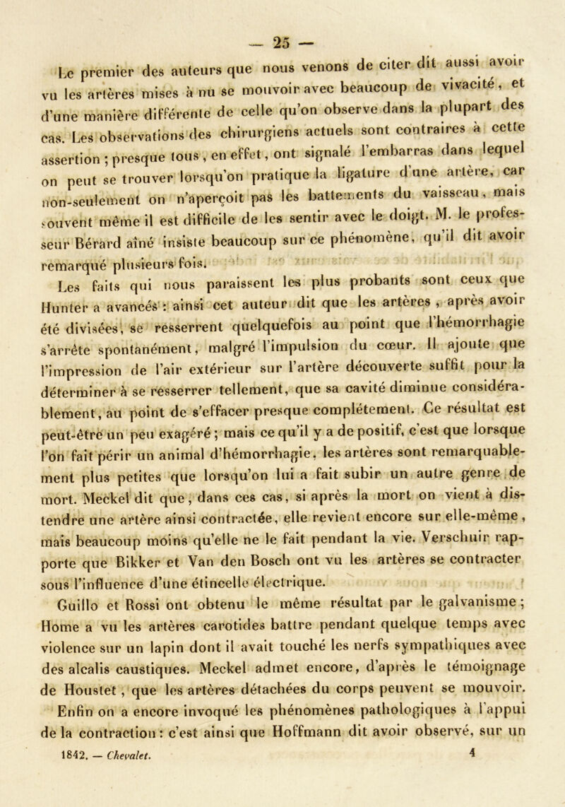 Le premier des auteurs que nous venons de citer dit aussi avoir vu les artères mises à nu se mouvoir avec beaucoup de vivacité, et d’une manière différente de celle qu’on observe dans la plupart des cas. Les observations des chirurgiens actuels sont contraires à cette assertion ; presque tous , en effet, ont signalé l’embarras dans lequel on peut se trouver lorsqu’on pratique la ligature d une artère, car non-seulement on n’apereoit pas les battements du vaisseau , mais souvent même il est difficile de les sentir avec le doigt. M. le profes- seur Bérard aîné insiste beaucoup sur ce phénomène, qu’il dit avoir remarqué plusieurs fois. Les faits qui nous paraissent les plus probants sont ceux que Hunter a avancés : ainsi cet auteur dit que les artères , après avoir été divisées, se resserrent quelquefois au point que I hémorrhagie s’arrête spontanément, malgré l’impulsion du cœur. Il ajoute que l’impression de l’air extérieur sur l’artère découverte suffit pour la déterminer à se resserrer tellement, que sa cavité diminue considéra- blement, au point de s’effacer presque complètement. Ce résultat est peut-être un peu exagéré ; mais ce qu il y a de positif, c est que lorsque l’on fait périr un animal d’hémorrhagie, les artères sont remarquable- ment plus petites que lorsqu’on lui a fait subir un autre genre de mort. Meckel dit que, dans ces cas, si après la mort on vient à dis- tendre une artère ainsi contractée, elle revient encore sur elle-meme, mais beaucoup moins quelle ne le fait pendant la vie. Versclniir rap- porte que Bikker et Van den Bosch ont vu les artères se contracter sous l’influence d’une étincelle électrique. Guillo et Rossi ont obtenu le même résultat par le galvanisme ; Home a vu les artères carotides battre pendant quelque temps avec violence sur un lapin dont il avait touché les nerfs sympathiques avec des alcalis caustiques. Meckel admet encore, d’après le témoignage de Houstet , que les artères détachées du corps peuvent se mouvoir. Enfin on a encore invoqué les phénomènes pathologiques à 1 appui de la contraction : c’est ainsi que Hoffmann dit avoir observé, sur un 1842. — Chevalet. ^