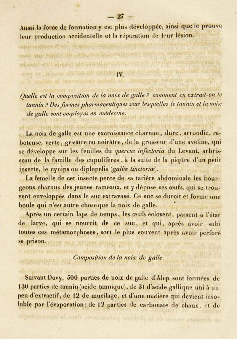 — 27 — Aussi la force de formation y est plus développée, ainsi que le prouve leur production accidentelle et la réparation de leur lésion. IV. Quelle est la composition de la noix de galle ? comment en extrait-on le tannin P Des formes pharmaceutiques sous lesquelles le tannin et la noix de galle sont employés en médecine. La noix de galle est une excroissance charnue , dure , arrondie, ra- boteuse, verte, grisâtre ou noirâtre, de la grosseur d’une aveline, qui se développe sur les feuilles du quercus infectoria du Levant, arbris- seau de la famille des cupulifères, à la suite de la piqûre duo petit insecte, le cynips ou diplopelis (gallœ tinctoriœ). La femelle de cet insecte perce de sa tarière abdominale les bour- geons charnus des jeunes rameaux, et y dépose ses œufs, qui se trou- vent enveloppés dans le suc extravasé. Ce suc se durcit et forme une boule qui n’est autre chose que la noix de galle. Après un certain laps de temps, les œufs éclosent, passent à l’état de larve, qui se nourrit de ce suc, et qui, après avoir subi toutes ces métamorphoses, sort le plus souvent après avoir perforé sa prison. Composition de la noix de galle. Suivant Davy, 500 parties de noix de galle d'Alep sont formées de 130 parties de tannin (acide tannique), de 31 d’acide gallique uni à un peu d’extractif, de 12 de mucilage, et d’une matière qui devient inso-