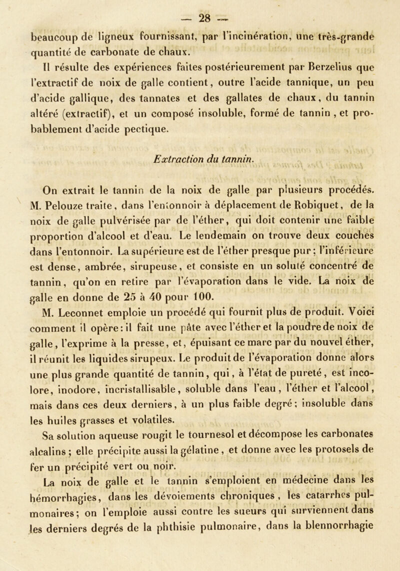 beaucoup de ligneux fournissant, par l’incinération, une très-grande quantité de carbonate de chaux. Il résulte des expériences faites postérieurement par Berzelius que l’extractif de noix de galle contient, outre l’acide tannique, un peu d’acide gallique, des tannates et des gallates de chaux, du tannin altéré (extractif), et un composé insoluble, formé de tannin , et pro- bablement d’acide pectique. Extraction du tannin. On extrait le tannin de la noix de galle par plusieurs procédés. M. Pelouze traite, dans l'entonnoir à déplacement de Robiquet, de la noix de galle pulvérisée par de l’éther, qui doit contenir une faible proportion d’alcool et d’eau. Le lendemain on trouve deux couches dans l’entonnoir. La supérieure est de l’éther presque pur; l’inférieure est dense, ambrée, sirupeuse, et consiste en un soluté concentré de tannin, qu’on en retire par l’évaporation dans le vide. La noix de galle en donne de 25 à 40 pour 100. M. Leconnet emploie un procédé qui fournit plus de produit. Voici comment il opère: il fait une pâte avec l’éther et la poudre de noix de galle, l’exprime à la presse, et, épuisant ce marc par du nouvel éther, il réunit les liquides sirupeux. Le produit de l’évaporation donne alors une plus grande quantité de tannin, qui, à l’état de pureté, est inco- lore, inodore, incristallisable, soluble dans l’eau, l’éther et l’alcool, mais dans ces deux derniers, à un plus faible degré; insoluble dans les huiles grasses et volatiles. Sa solution aqueuse rougit le tournesol et décompose les carbonates alcalins ; elle précipite aussi la gélatine , et donne avec les protosels de fer un précipité vert ou noir. La noix de galle et le tannin s’emploient en médecine dans les hémorrhagies, dans les dévoiements chroniques, les catarrhes pul- monaires; on l’emploie aussi contre les sueurs qui surviennent dans les derniers degrés de la phthisie pulmonaire, dans la blennorrhagie