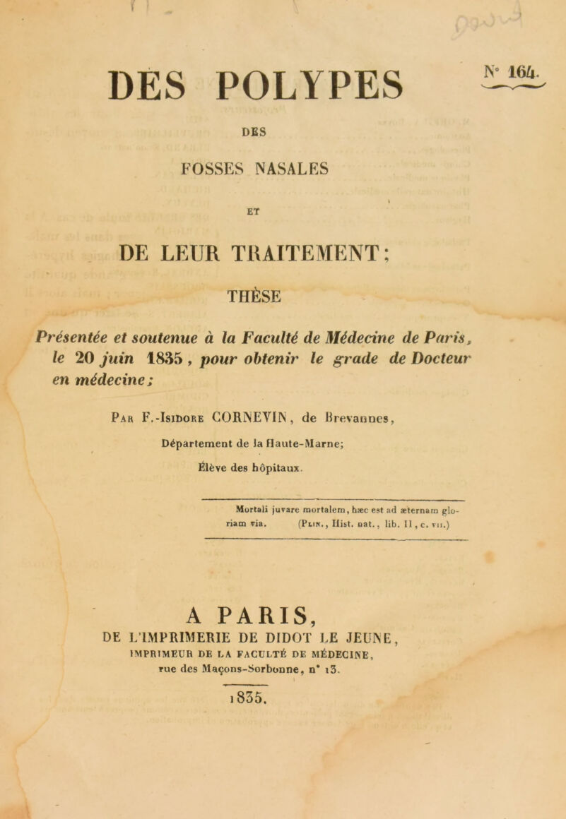 DES POLYPES DES FOSSES NASALES N* 16Zi. DE LEUR TRAITEMENT: % THÈSE Présentée et soutenue à la Faculté de Médecine de Paris, le 20 juin 1835 , pour obtenir le grade de Docteur en médecine; Pah F.-Isidore GORNEVIN, de Brevannes, Département de la Haute-Marne; / s , Élève des hôpitaux. Mortali juvare mortalem, hæc est ad aeternam glo- riam via. (Plin. , Hist. nat., lib. Il , c. vu.) A PARIS, DE ].IMPRIMERIE DE DIDOT LE JEUNE, imprimeur de la faculté de médecine, rue des Maçons-Sorbonne, n* i3.