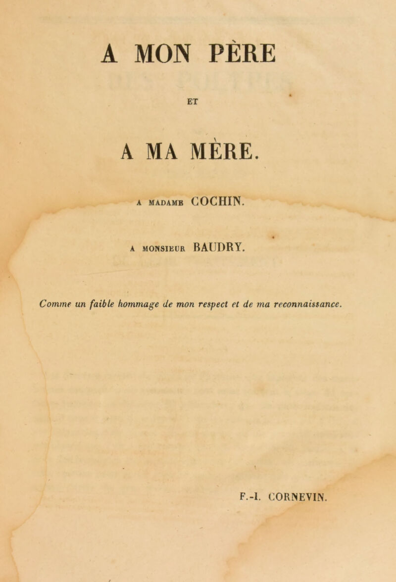 A MON PERE ET A MA MÈRE. • / % A MADAMB COCHIN. A MONSIEUR BAUDRY. Comme un faible hommage de mon respect et de ma reconnaissance. F.-I. CORNEVIN.