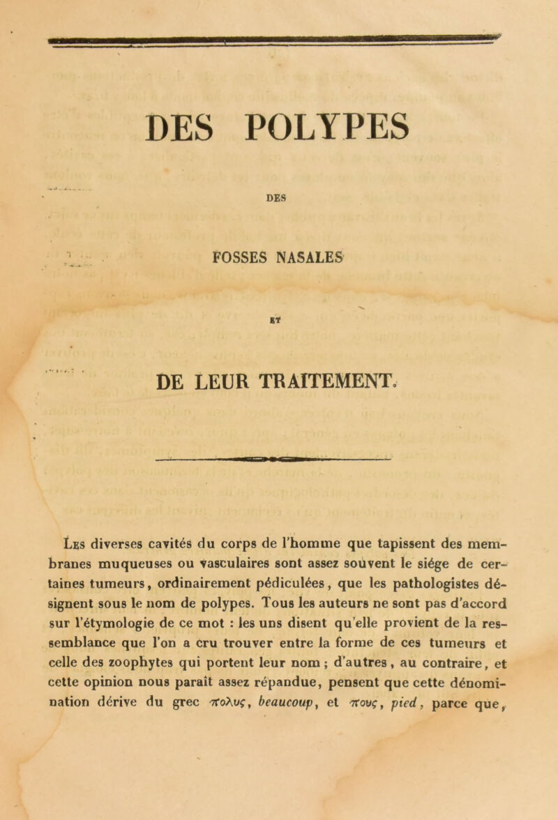 DES FOSSES NASALES DE LEUR TRAITEMENT, i ■■ i m i— Les diverses cavités du corps de l'homme que tapissent des mem- branes muqueuses ou vasculaires sont assez souvent le siège de cer- taines tumeurs, ordinairement pédiculées, que les pathologistes dé- signent sous le nom de polypes. Tous les auteurs ne 9ont pas d’accord sur l’étymologie de ce mot : les uns disent qu elle provient de la res- semblance que l’on a cru trouver entre la forme de ces tumeurs et celle des zoophytes qui portent leur nom; d’autres, au contraire, et cette opinion nous paraît assez répandue, pensent que cette dénomi- nation dérive du grec troÀvç, beaucoup, et nxovç, pied, parce que,