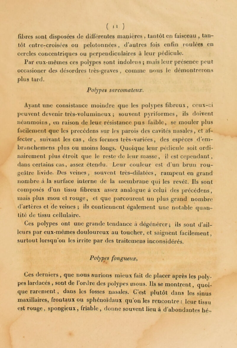 ( >' ) fibres sont disposées de différentes manières , tantôt en faisceau . tan- tôt entre-croisées ou pelotonnées, d’autres lois enfin roulées en cercles concentriques ou perpendiculaires à leur pédicule. Par eux-mêmes ces polypes sont indolens ; mais leur présence peut occasioner des désordres très-graves, comme nous le démontrerons plus tard. Polypes sarcomateux. Ayant une consistance moindre que les polypes fibreux, ceux-ci peuvent devenir très-volumineux ; souvent pyriformes, ils doivent néanmoins, en raison de leur résistance pus faible, se mouler plus facilement que les précédons sur les parois des cavités nasales, et af- fecter, suivant les cas, des formes très-variées, des espèces d’em- branchemens plus ou moins longs. Quoique leur pédicule soit ordi- nairement plus étroit que le reste de leur masse, il est cependant, dans certains cas, assez étendu. Leur couleur est d’un brun rou- geâtre livide. Des veines, souvent très-dilatées, rampent en grand nombre à la surface interne de la membrane qui les revêt. Ils sont composés d’un tissu fibreux assez analogue à celui des précédens, mais plus mou et rouge, et que parcourent un plus grand nombre . « d’artères et de veines ; ils contiennent également une notable quan- tité de tissu cellulaire. Ces polypes ont une grande tendance à dégénérer; ils sont d’ail- leurs par eux-mêmes douloureux au toucher, et saignent facilement, surtout lorsqu'on les irrite par des traitcmens inconsidérés. Polypes fongueux. Ces derniers, que nous aurions mieux fait de placer après les poly- pes lardacés , sont de l’ordre des polypes mous. Ils se montrent, quoi- que rarement , dans les fosses nasales. C’est plutôt dans les sinus maxillaires, frontaux ou sphénoïdaux qu’on les rencontre: leur tissu est rouge, spongieux, friable, donne souvent lieu à d’abondantes hé-