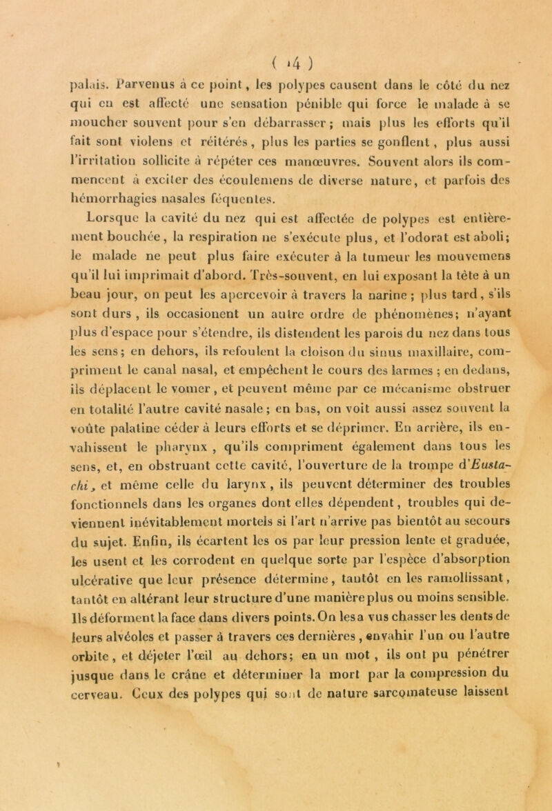 ( ‘4 ) palais. Parvenus à ce point, les polypes causent dans le côté du nez qui eu est affecté une sensation pénible qui force le malade à se moucher souvent pour s’en débarrasser; mais plus les efforts qu’il fait sont violens et réitérés, plus les parties se gonflent, plus aussi l’irritation sollicite à répéter ces manœuvres. Souvent alors ils com- mencent à exciter des écoulemens de diverse nature, et parfois des hémorrhagies nasales féquenles. Lorsque la cavité du nez qui est affectée de polypes est entière- ment bouchée, la respiration ne s’exécute plus, et l’odorat est aboli; le malade ne peut plus faire exécuter à la tumeur les mouvemens qu’il lui imprimait d’abord. Très-souvent, en lui exposant la tète à un beau jour, on peut les apercevoir à travers la narine; plus tard, s’ils sont durs , ils occasionent un autre ordre de phénomènes; n’ayant plus d’espace pour s’étendre, ils distendent les parois du nez dans tous les sens; en dehors, ils refoulent la cloison du sinus maxillaire, com- priment le canal nasal, et empêchent le cours des larmes ; en dedans, ils déplacent le voilier, et peuvent même par ce mécanisme obstruer en totalité l’autre cavité nasale; en bas, on voit aussi assez souvent la voûte palatine cédera leurs efforts et se déprimer. En arrière, ils en- vahissent le pharynx , qu’ils compriment également dans tous les sens, et, en obstruant cette cavité, l’ouverture de la trompe d'Eusta- chi9 et même celle du larynx, ils peuvent déterminer des troubles fonctionnels dans les organes dont elles dépendent, troubles qui de- viennent inévitablement mortels si l’art n’arrive pas bientôt au secours du sujet. Enfin, ils écartent les os par leur pression lente et graduée, les usent et les corrodent en quelque sorte par l’espèce d’absorption ulcérative que leur présence détermine, tantôt en les ramollissant, tantôt en altérant leur structure d’une manièreplus ou moins sensible. Ils déforment la face dans divers points. On lésa vus chasser les dents de leurs alvéoles et passer à travers ces dernières , envahir l’un ou l’autre orbite, et déjeter l’œil au dehors; en un mot , ils ont pu pénétrer jusque dans le crâne et déterminer la mort par la compression du cerveau. Ceux des polypes qui sont de nature sarcomateuse laissent