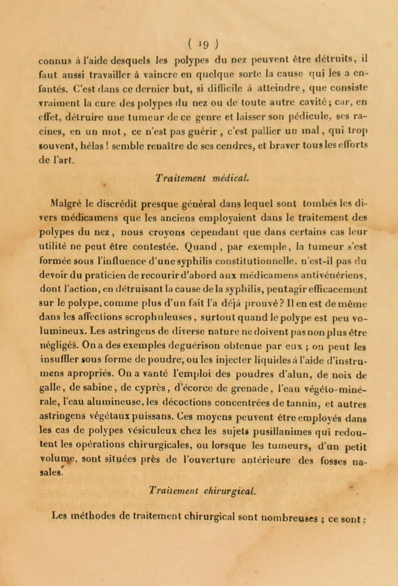 ( J9 J connus à l’aide desquels les polypes du nez peuvent être détruits, il faut aussi travailler à vaincre en quelque sorte la cause qui les a en- fantés. C’est dans ce dernier but, si difficile à atteindre, que consiste vraiment la cure des polypes du nez ou de toute autre cavité; car, en effet, détruire une tumeur fie ce genre et laisser son pédicule, ses ra- cines, en un mot, ce n’est pas guérir , c’est pallier un mal, qui trop souvent, hélas ! semble renaître de ses cendres, et braver tous les efforts de l’art. Traitement médical. Malgré le discrédit presque général dans lequel sont tombés les di- vers médicamens que les anciens employaient dans le traitement des polypes du nez , nous croyons cependant que dans certains cas leur utilité ne peut être contestée. Quand , par exemple, la tumeur s’est formée sous l’influence d’une syphilis constitutionnelle, n’est-il pas du devoir du praticien de recourir d’abord aux médicamens antivénériens, dont l’action, en détruisant la cause de la syphilis, peutagir efficacement sur le polype, comme plus d’un fait l’a déjà prouvé? Il en est de même dans les affections scrophuleuses, surtout quand le polype est peu vo- lumineux. Les astringens de diverse nature ne doivent pas non plus être négligés. On a des exemples deguérison obtenue par eux ; on peut les insuffler sous forme de poudre, ou les injecter liquides à l’aide d’instru- mens apropriés. On a vanté l’emploi des poudres d’alun, de noix de galle, de sabine, de cyprès, d’écorce de grenade, l’eau végéto-miné- rale, l’eau alumineuse, les décoctions concentrées de tannin, et autres astringens végétaux puissans. Ces moyens peuvent être employés dans les cas de polypes vésiculeux chez les sujets pusillanimes qui redou- tent les opérations chirurgicales, ou lorsque les tumeurs, d’un petit volun\e, sont situées près de l’ouverture antérieure des fosses na- sales. Traitement chirurgical. Les méthodes de traitement chirurgical sont nombreuses ; ce sont :