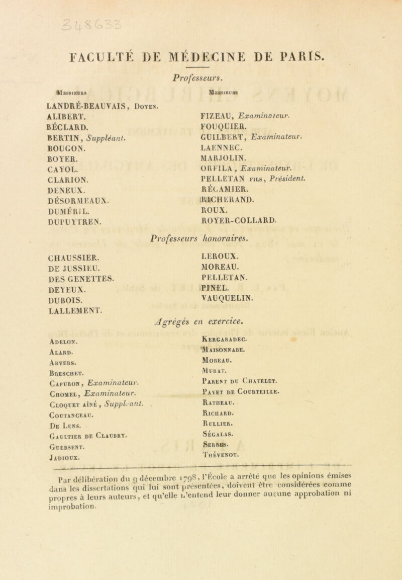 FACULTE J)E MÉDECINE DE PARIS, I^Ibssievrs LANDRÉ-BEAL'VAIS, Doyen. AUBERT. BÉCLARD. BERTIN, Suppléant. BOLGO.N. BOYER. CAYOL. CLARION. DENEUX. DÉSOR MEAUX. DUMIî’RiL. DUIUYIREN. Professeurs. MEJtSIEURS FIZEAU, Examinateur. FOUQUIER. GUiLBERT, Examinateur. LAENNEC. MARJOLIN. OBKILA, Examinateur. PELLETAN fils, Président. RÉC AM 1ER. ilUCHERAND. ROUX. ROYER-COLLARD. CHAUSSIER, DE JUSSIEU. DES GENETTES. de Y EUX. DUBOIS. LALLEMENT. Professeurs honoraires. LEROUX. MOREAU. PELLETAN. -PINEL. VAUQUELIN. Agrégés en exercice. Adelon. Alard. Arvers. Breschet. Capuron, Examinateur. Chomel, Examinateur. Cloqlet aîné, Suppl ant. CODTANCEAU. De Lens. Gaultier df, Claubry, Glersent. Jadiocx. Kergaradec. Maisonnabe. Moreau. Murat. Parent du Châtelet. Pavet de Coürteille. Ratheau. Richard. Rullier. Ségalas. Serrbs. Thévenot. Par délibération du o décembre 1798, l’École a arreté ijuc les opinions émi.ses dans les dissertations (lui lui sont présentées, doivent être considérées comme propres à leurs auteims, et qu’elle i/entend leur donner aucune approbation m improbation.