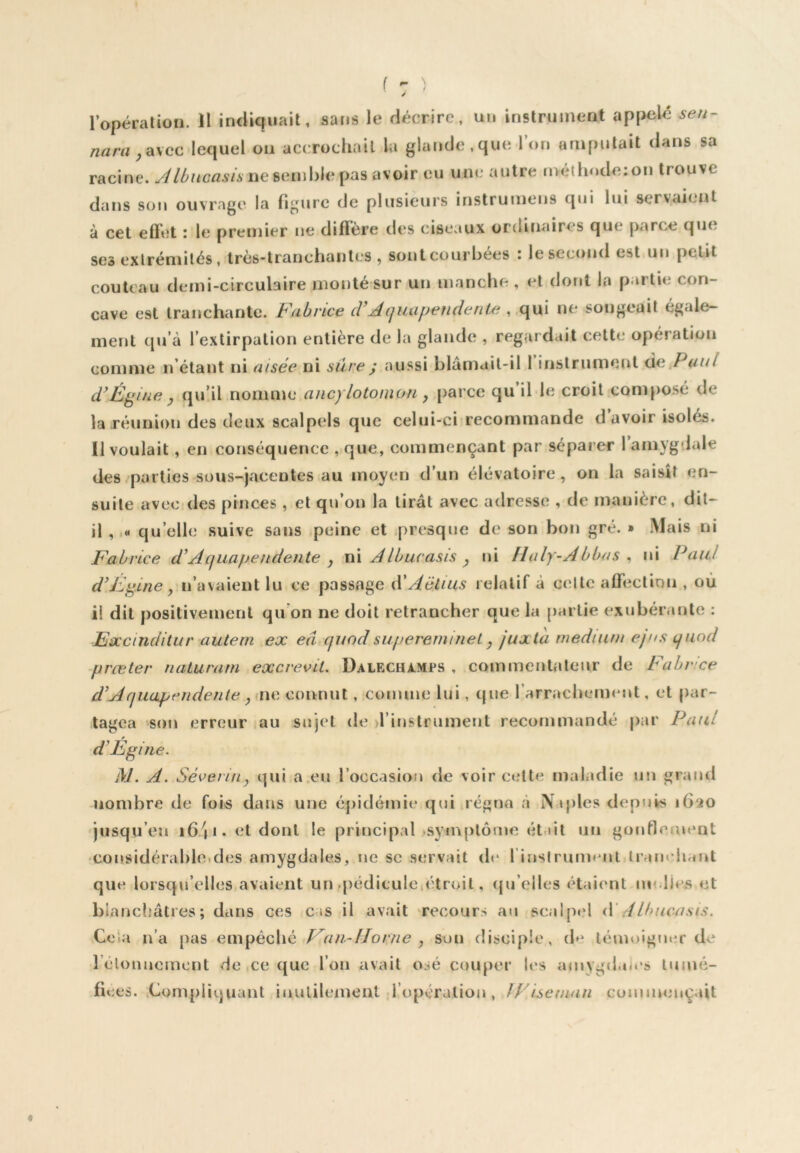 4 ( - ) / l’opérarion. II indiquait, sans le décrire, un instrument appelé sen- nara ya\cc lequel on accrochait lu glande,que l’on amputait dans sa racine. Jlùucasis nescwhh pas avoir eu une autre méthode: on trouve dans son ouvrage la figure de plusieurs instrumeus qui lui servaient à cet effet : le premier ne diffère des ciseaux ordinaires que parce que. ses exlrémilés, Irès-lranchanles , sont courbées : le second est un petit couteau demi-circulaire monté sur un manche, et dont la partie con- cave est tranchante. Fabrice cVAquupendente , ,c\\k\. ne songeait égale- ment qu’à l’extirpation entière de la glande , regardait cette opération comme n’clant ni aisée ni sûre) aussi blamail-il 1 inslrunieut de*P«/// FFgine y qu’il nomme ancylotonion y [larce qu il le croit composé de la .réunion des deux scalpels que celui-ci recommande d avoir isolés. II voulait, en conséquence , que, commençant par séparer 1 amygdale des/parties sous-jacentes au moyen d’un élévatoire, on la saisît en- suite avec des pinces , et qu’on la tirât avec adresse , de manière, dit- il ,,« qu’elle suive sans peine et presque de son bon gré. » Mais ni Fabrice d’Aquapefidente y ii\ AIbucasis y ni Haly-Abbas ^ ni Paul d’Fi^ine y n’avaient lu ce passage d'Aélius relatif à celte affeclimi, où il dit positivement qu on ne doit retrancher que la partie exubérante : Fxcindilur auteni ex eâ qnodsuperemiîieL y juxta medium ejns quod prœter naturarn excrevit. Dalfxhàmps , eommeiitateiir de Fabr 'ce d^Aquapendente yiwe connut, comme lui, que l’arrachemeut, et par- tagea son erreur iou sujet de il iuslrument recommandé par Paul d’Égine. M. A. Séverirty qui a.eu l’occasion de voir celte maladie un grand nombre de fois dans une épidémie qui régna à Naples depuis 1620 jusqu’en i6/|i.etdonl le principal >symplôme était un goufleuient ‘Cousidérabloides amygdales, ue se servait (h* rinslruimuit lr<iiu hant que lorsqu’elles avaient un .pédicule,étroit, (ju’elles étaient rn dies et biancljâtres ; dans ces cas il avait recours au scalpel iV .4Ibucnsis. Cela n’a pas empêche Van-Uorne y son disciple, de témoigner de l’élouuemcnt de ce que l’on avait osé couper les ajuygdaies tumé- fiées. ,Compliquant iuulilement l’opération, IFlseman commençait