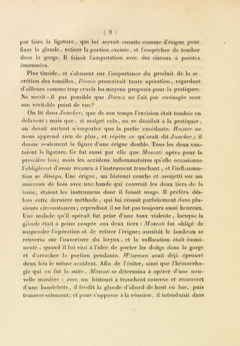 ( 8 > par faire la ligature , qui lui servait ensuite comme d’érigne pour fixer la glande, retirer la portion excisée, et lempêcher de tomber dans la gorge. 11 faisait l’amputation avec des ciseaux à pointes émoussées. Plus timide, et s’abusant sur l’importance du produit de la sé- crétion des tonsilles, Dionis proscrivait toute opération, regardant d’ailleurs comme trop cruels les moyens proposés pour la pratiquer. ]\e serait - il pas possible que Dionis ne l’ait pas envisagée sous son véritable point de vue? On lit dans Jiincker, que de son temps l’excision était tombée en défaveur; mais que, si malgré cela, on se décidait à la pratiquer, ou devait surtout n’emporter que la partie excédante. Heisler ne nous apprend rien de plus, et répète ce qu’avait d\l Junckerj il donne seulement la figure d’une érigne double. Tous les deux van- taient la ligature. Ce fut aussi par elle que Moscati opéra pour la première fois; mais les accidens inflammatoires qu’elle occasionna l’obligèrent d’avoir recours à l’instrument tranchant , et l’inflamma- tion se ^lissipa. Une érigne, un bistouri courbe et assujetti sur un morceau de bois avec une bande qui couvrait les deux tiers de la lame, étaient les instrumens dont il faisait usage. 11 préféra dès- lors cette dernière méthode, qui lui réussit parfaitement dans plu- sieurs circonstances ; cependant il ne fut pas toujours aussi heureux. Une malade qu’il opérait fut prise d’une toux violente, lorsque la glande était à peine coupée aux deux tiers : Moscati fut obligé de suspendre l’opération et de retirer l’érigne; aussitôt le lambeau se renversa sur l’ouverture du larynx , et la sufTocalion était immi- nente , quand il lui vint à l’idée de porter les doitgs dans la gorge et d’arracher la portion pendante. Wiseman avait déjà éprouvé deux fois le même accident. Afin de l’éviter, ainsi que l’hémorrha- gie qui en fut la suite, Moscati détermina à opérer d’une nou- velle manière : avec un bistouri à tranchant convexe et recouvert d’une banflelette, il fendit la glande d’abord de haut en bas, puis transversalement; et pour s’opposer à la réunion , il introduisit dans