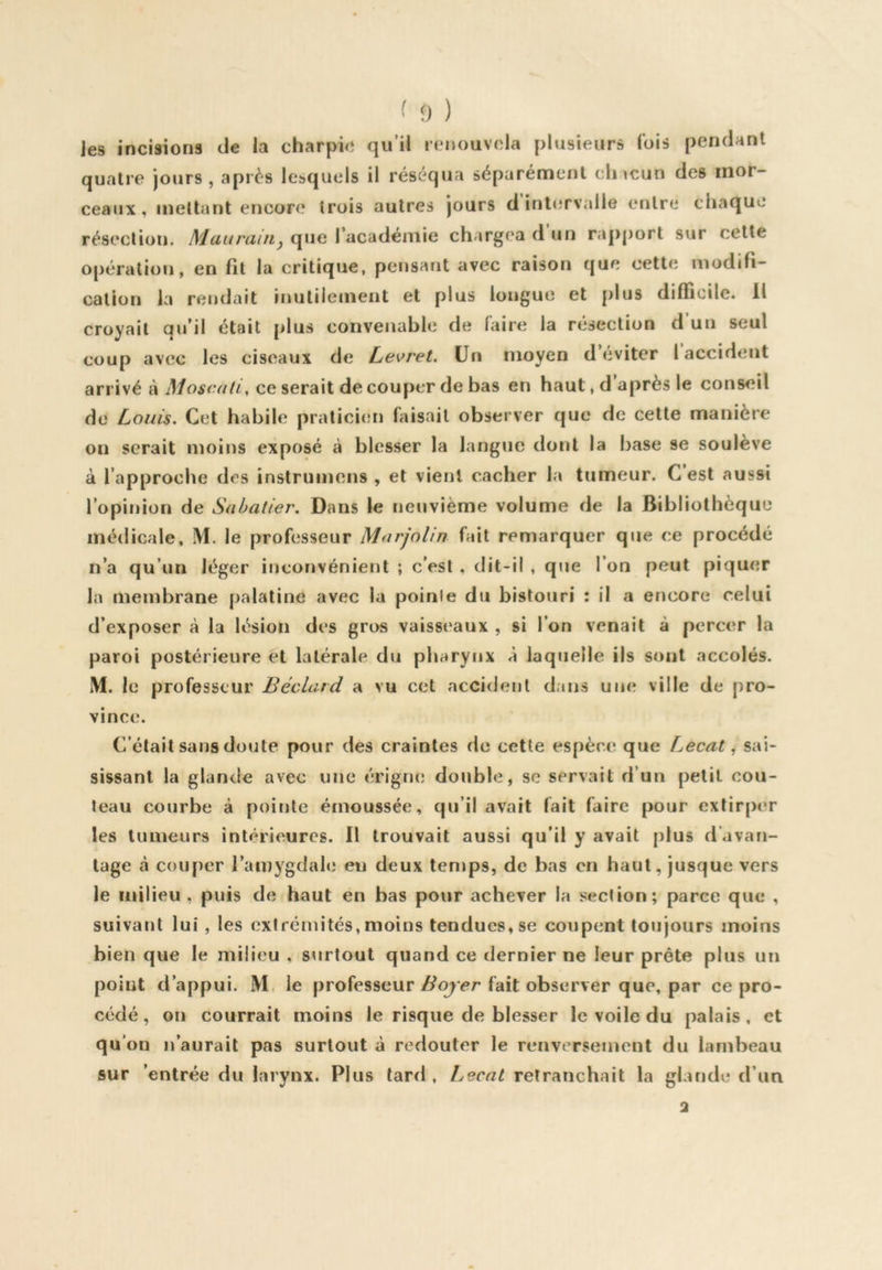 Jes incisions de la charpie qu’il renouvela plusieurs Ibis pendant quatre jours, après lesquels il réséqua séparément chacun des mor- ceaux, mettant encore trois autres jours d inlc-Tvalle entre chaque résection. Maiirain^ que l’académie chargea d un rapport sur cette opération, en fit la critique, pensant avec raison que cette modifi- cation la rendait inutilement et plus longue et plus difficile. Il croyait qu’il était plus convenable de faire la résection d un seul coup avec les ciseaux de Lei>ret. Un moyen d’eviter 1 accident arrivé à Moscali, ce serait de couper de bas en haut, d après le conseil de Louis. Cet habile praticien faisait observer que de cette manière on serait moins exposé à blesser la langue dont la base se soulève à l’approche des instrumens , et vient cacher la tumeur. C est aussi l’opinion de Sabatier. Dans le neuvième volume de la Bibliothèque médicale, M. le professeur Marjolin fait remarquer que ce procédé n’a qu’un léger inconvénient ; c’est . dit-il , que l’on peut piquer la membrane palatine avec la poinle du bistouri : il a encore celui d’exposer à la lésion des gros vaisseaux , si l’on venait à percer la paroi postérieure et latérale du pharynx à laquelle ils sont accolés. M. le professeur Béclard a vu cet accident dans une ville de pro- vince. C’était sans doute pour des craintes de cette espèce que Lecat, sai- sissant la glande avec une érigiui double, se servait d’un petit cou- teau courbe à pointe émoussée, qu’il avait fait faire pour extirper les tumeurs intérieures. Il trouvait aussi qu'il y avait plus d’avan- tage à couper l’amygdale eu deux temps, de bas en haut, jusque vers le milieu , puis de haut en has pour achever la section; parce que , suivant lui, les extrémités, moins tendues, se coupent toujours moins bien que le milieu , surtout quand ce dernier ne leur prête plus un point d’appui. M. le professeurfait observer que, par ce pro- cédé , on courrait moins le risque de blesser le voile du palais, et qu’on n’aurait pas surtout à redouter le renversement du lambeau sur 'entrée du larynx. Plus tard , Lecat retranchait la glande d’un 2