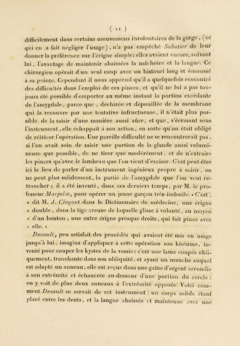 ( '» ) difficilement dans certains mouvemciis involontaires de la gorge, (ce qui en a fait négliger Tusage) , n’a pas empêché Sabatier de leur ïlonner la préférence sur l’érigne simple: elles avaient encore, suivant lui, l’avantage de maintenir abaissées la mâchoire et la langue. Ce chirurgien opérait d’un seul coup avec un bistouri long et émoussé à sa j)9inte. Cependant il nous apprend qu’il a quelquefois rencontré des difficultés dans l’emploi de ces pinces, et qu’il ne lui a pas tou- jours été possible d’emporter au même instant la portion excédante de l’amygdale, parce que , détdiirée et dépouillée de la membrane qui la recouvre par une tentative infructueuse, il n’était plus pos- sible de la saisir d’une manière aiissi sûre, et que , s’écrasant sous l’instrument ,elle échappait à son action , en sorte qu’on était obligé de réitérer l’opéralion. Une pareille difficulté ne se rencontrerait pas , si l’on avait soin de saisir une portion de la glande aussi volumi- neuse que possible, de ne tirer que modérément, et de n’extraire les pinces qu’avec le lambeau que l’on vient d’exciser. C’est peut-être ici le lieu de parler d’un instrument ingénieux propre à saisir , on ne peut plus solidement, la partie de l’amygdale que l’on veut re- trancher ; il a été inventé, dans ces derniers temps, par M. le pro- fesseur MarjoHuy pour opérer un jeune garçon très-indocile. ■ C’est , t dit i\l. J. Cloquel dans le Dictionnaire de médecine, une érigne « double , dans la lige creuse de laquelle glisse à volonté, au moyen • d’un bouton , une autre érigne presque droite, qui fait pince avec « elle. » Desauhy peu salisfiiit des procédés qui avaient été mis en usage jusqu’à lui, imagina d’appliquer à cette opération son kiotome, in- venté pour couper les kystes de la vessie: c’est une lame coupée obli- quement, tranchante dans son obliquité, et ayant un manche auquel est adapté un anneau ; elle est reçue dans une gaine d’argent arrondie cà son extrémité et échaucrée au-dessous d’une portion du cercle : on y voit de plus deux anneaux à l’extrémité opposée. Voici com- ment Desault se servait de cet instrument : un corps solide étant placé entre les dents, et la langue abaissée et maintenue avec une