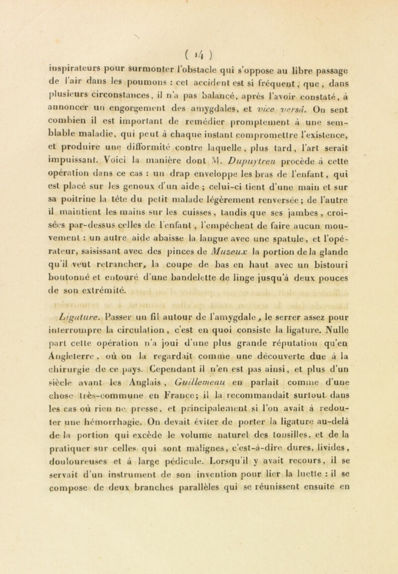 ( >4 ) îtispirateurs pour surmonter 1 obstacle (jui s’oppose au libre passage de 1 air dans les poumons : cet accident est si fréquent, que, dans [)lusieurs circonstances, il na pas balancé, après l’avoir constaté, à annoncer un engorgement des amygdales, et vice versa. On sent combien il est important de remédier promptement à une sem- blable maladie, qui peut à chaque instant compromettre l’existence, et produire une difformité contre laquelle, plus tard, l’art serait impuissant. Voici la manière dont i^l. Diipuyiren procède à cette opération dans ce cas : un drap enveloppe les bras de l’enfant, qui est placé sur les genoux d’un aide ; celui-ci tient d’une main et sur sa poitrine la tête du petit malade légèrement renversée; de l’autre U maintient les mains sur les cuisses, tandis que ses jambes , croi- sées par-dessus celles de l’enfant , rcmpéchent de faire aucun mou- vement : un autre aide abaisse la langue avec une spatule, et l’opé- rateur, saisissant avec des pinces de Muzeux la portion delà glande qu’il veut retrancher^ la coupe de bas en haut avec un bistouri boutonné et entouré d’une bandelette de linge jusqu’à deux pouces de son extrémité. Ligature. Passer un fil autour de l’amygdale^ le serrer assez pour interrompre la circulation, c’est en quoi consiste la ligature. Nulle part cette opération n’a joui d’une plus grande réputation qu’en Angleterre, où on la regardait comme une découverte due à la chirurgie de ce pays. Cependant il n’en est pas ainsi, et plus d’un siècle avant les Anglais , Guillemeau en parlait comme d’une chose liès-commune eu France; il la recommandait surtoutdans les cas où rien ne presse, et principalement si l’on avait à redou- ter une hémorrhagie. On devait éviter de porter la ligature au-delà de la portion qui excède le volume naturel des lousilles, et de la pratiquer sur celles qui sont malignes, c’est-à-dire dures, livides, douloureuses et à large pédicule. Lorsqu’il y avait recours, il se servait d’un instrument de son invention pour lier la luette : il se compose de deux branches parallèles qui se réunissent ensuite' en