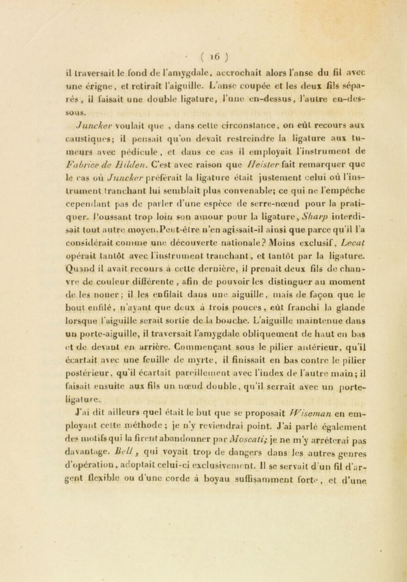 il Ira versait le fond de i’aiDygdale, accrochait alors l’anse du ül avec une érigne, et retirait l’aiguille. L’anse coupée et les deux fils sépa- rés , il faisait une double ligature, l’une en-dessus, l’autre en-des- sous. Juncker voulait que , dans cette circonstance, on eût recours aux caustiques; il pensait qu’on devait restreindre la ligature aux tu- meurs avec pédicule, et dans ce cas il employait l’instrument de Fabrice de Jlilden. C’est avec raison que //e/sVer fait remarquer que le cas où préférait la ligature était justement celui où l’ins- trument tranchant lui semblait plus convenable; ce qui ne l’empêche cependant pas de parler d’une espèce de serre-nœud pour la prati- quer. i’oussant trop loin son amour pour la ligature, interdi- sait tout autre moyen.Peut-être n’en agissait-il ainsi que parce qu’il l’a considérait comme une découverte nationale? Moins exclusif, Lecat opérait tantôt avec l’instrument tranchant, et tantôt par la ligature. Quand il avait recours à cette dernière, il prenait deux fils de chan- vre de couleur diflérenle , afin de pouvoir les distinguer au moment de. les nouer; il les enfilait dans une aiguille, mais de façon que le bout enl'dé, n’ayant que deux à trois pouces, eût franchi la glande lorsque l’aiguille serait sortie de la bouche. L’aiguille maintenue dans un porte-aiguille, il traversait l’amygdale obliquement de haut en bas t:t de devant en arrière. Commençant sous le pilier antérieur, qu’il écartait avec une feuille de myrte, il finissait en bas contre le pilier postérieur, qu’il écartait pareillement avec l’index de l’autre main; il faisait ensuite aux fils un nœud double, qu’il serrait avec un porte- ligature. J’ai dit ailleurs quel était le but que se proposait fViseman en em- ployant celte méthode; je n’y reviendrai point. J’ai parlé également des motifs qui la firent abandonner Moscati; je ne m’y arrêterai pas davantage. Bell, qui voyait trop de dangers dans les autres genres d’opération, adoi)lait celui-ci exclusivement. Il se servait d’un fil d’ar- gent flexible ou d’une corde à boyau suffisamment forte , et d’une