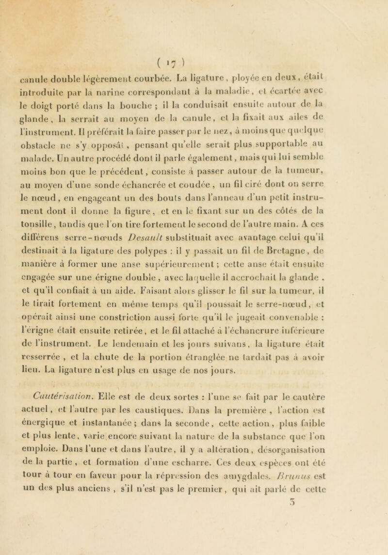 ( >7 ^ camilc double légèrement courbée. La ligature, ployée eu deux, était introduite par la narine correspondant à la maladie, et ecartce avec le doigt porté dans la bouche ; il la conduisait ensuite autour de la glande, la serrait au moyen de la canule, et la fixait aux ailes de rinstrument. 11 préférait la (aire passer par le nez, à moins que quelque obstacle ne sy op[)osal , pensant qu’elle serait plus supportable au malade. Un autre [)rocédé dont il [)arle également, maiscjui lui semble moins bon que le précédent, consiste à passer autour de la tumeur, au moyen d’une sonde échancrée et coudée , un fil ciré dont on serre le nœud, en engageant un des bouts dans l’anneau d’un petit instru- ment dont il donne la figure, et en le fixant sur un des côtés de la tonsille, tandis que l'on tire fortement le second de l’autre main. A ces ditrérens serre-nœuds Desault substituait avec avantage celui qu’il destinait à la ligature des polypes : il y passait un fil de Bretagne, de manière à former une anse supérieurement; cette anse était ensuite engagée sur une érigne double , avec la(}uelle il accrochait la glande . et qu’il confiait à un aide. Faisant alors glisser le fil sur la tumeur, il le tirait forttinenl en même temps qu’il [)Oussait le serre-nœud, et opérait ainsi une constriction aussi forte qu’il le jugeait convenable : l’érigne était ensuite retirée, et le fil attaché à l’échancrure inférieure de l’instrument. Le lendemain et les jours suivans, la ligature était resserrée , et la chute de la portion étranglée ne lardait pas à avoir lieu. I.a ligature n’est plus en usage de nos jours. Cautérisation. Elle est de deux sortes : l’une se fait par le cautère actuel, (>t l’autre par les caustiques. Dans la première , l’action l'st énergique et instantanée; dans la seconde, cette action, plus faible et plus lente, varie encore suivant la nature de la substance que l’on emploie. Dans l’une et dans l’autre, il y a altération, désorganisation de la partie , et formation d’une escharre. Ces deux ('spèces ont été tour à tour en faveur pour la répression des amygdales. Jirunus est un des plus anciens , s’il n’est pas le premier, qui ail parlé de celte