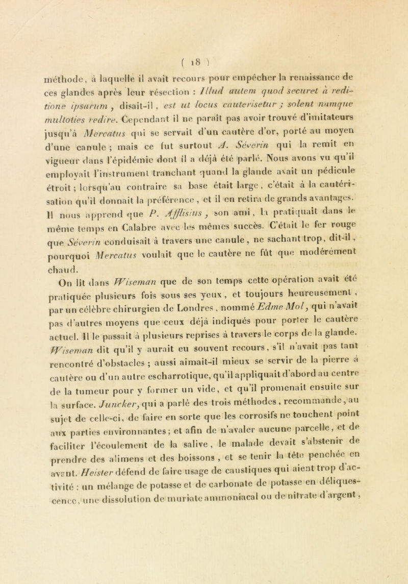 méthode, à laquelle il avait recours pour empêcher la reiiaissatice de ces glandes après leur résection : lllud aulem qiiod securet a redi- tione ipsnrum y disait-il, est ut locus caiiterisetur j soient natnqne multoties redire. Ce[)cndant il ne paraît pas avoir trouvé d imitateurs jusqu’à Mevcfitus qui se servait d un cautère d or, porte au moyen d’une canule ; mais ce fut surtout A. Séeerui qui la remit en vigueur dans l’épidémie dont il a dcja el(î parh\ Nous avons vu qu il employait l’instrumenl tranchant quand la glande avait un pédicule étroit ; lorsqu’au contraire sa base était large , c était à la cautéri- sation qu’il donnait la préférence , et il en retira de grands avantages. Il nous apprend fjiie P. ÀJflisius y son an>i, la pratiquait dans le même temps en Calabre avec hîs mêmes succès. Celait le fer rouge que Séverin conduisait à travers une canule, ne sachant trop, dit-il, pourquoi Mercatus voulait que le cautère ne fût que modérément chaud. On lit dans Wiseman que de son temps cette opération avait été pratiquée plusieurs fois sous ses yeux, et toujours heureusement , parmi célèbre chirurgien de Londres , womm^Edme Mol, qui n’avait pas d’autres moyens que ceux déjà indiqués pour porter le cautère actuel. Il le passait à plusieurs reprises à traversée corps de la glande. Wisewan dit qu’il y aurait eu souvent recours, s’il n’avait pas tant rencontré d’obstacles ; aussi aimait-il mieux se servir de la pierre à cautère ou d’un autre escharrotique, qu’il appliquait d abord au centre de la tumeur pour y forener un vide, et qu il promenait ensuite sur la surface. Juncker, qui a parlé des trois méthodes , recommande, au sujet de celle-ci, de faire en sorte que les corrosifs ne touchent point aux parties environnantes; et afin de n avaler aucune parcelle, et de faciliter l’écoulement de la salive, le malade devait s’abstenir de prendre des alimens et des boissons , et se tenir la tête penchec en avant. Heister défend de faire usage de caustiques qui aient trop d ac- tivité : un mélange de potasse et de carbonate de potasse en déliques- cence, une dissolution de murale ammoniacal ou de nitrate d argent,