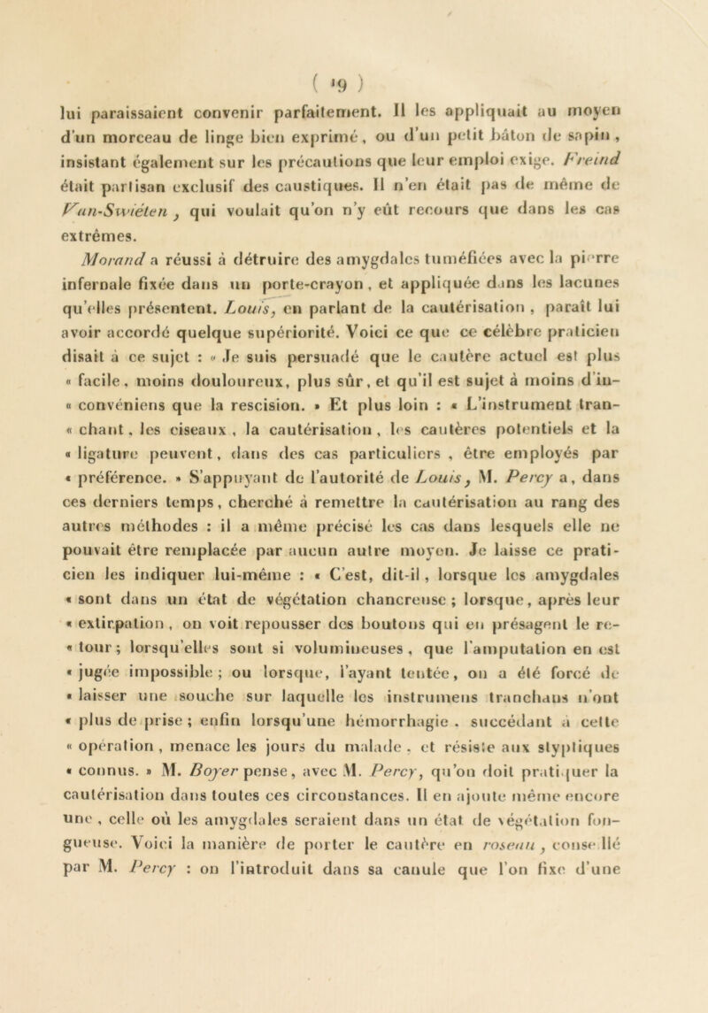 ( '9 ) lui paraissaient convenir parfaitement. Il les appliquait au moyen d’un morceau de lin^e bien exprimé, ou d’un petit bâton de sapin , insistant également sur les précautions que leur emploi exige, hreind était partisan exclusif des caustiques. Il n’en était pas de même de f^an-Swiéten y qui voulait qu’on n’y eût recours que dans les cas extrêmes. Morand^ réussi à détruire des amygdales tuméfiées avec la pierre infernale fixée dans un porte-crayon, et appliquée dans les lacunes qu’idles présentent. Louis, en parlant de la cautérisation , paraît lui avoir accordé quelque supériorité. Voici ce que ce célèbre praticien disait à ce sujet : c« Je suis persuadé que le cautère actuel est plus « facile, moins douloureux, plus sûr, et qu’il est sujet à moins d’iu- « convéniens que la rescision. » Et plus loin : * L’instrument tran- « chant, les ciseaux, la cautérisation, l<s cautères potentiels et la «ligature peuvent, dans des cas particuliers , être employés par « préférence. » S’appuyant de l’autorité de Louis y i\I. Percy a, dans ces derniers temps, cherché cà remettre la cautérisation au rang des autres méthodes ; il a même précisé les cas dans lesquels elle ne pouvait être remplacée par aucun autre moyen. Je laisse ce prati- cien les indiquer lui-même : « C’est, dit-il , lorsque les amygdales «sont dans un état de végétation chancreuse ; lorsque, après leur '« extirpation, on voit,repousser des boutons qui en présagent le re- « tour ; lorsqu’elles sont si volumineuses, que l’amputation en est «jugée impossible; ou lorsque, l’ayant tentée, on a été forcé île • laisser une tsouche sur laquelle les instrumens tranchans n’ont « plus de-prise ; enfin lorsqu’une hémorrhagie, succédant à celte « opération , menace les jours du malade . et résisJe aux sty[)liques « connus. » M. pense, avec M. Percy, qu’on floit pratiquer la cautérisation dans toutes ces circonstances. Il en ajoute même encore une , celle où les amygdales seraient dans un état de végétation fofi- gueuse. Voici la manière de porter le cautère en roseau , couse,lié