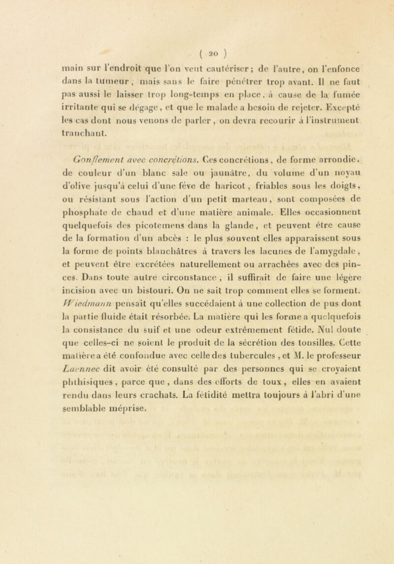 main sur l’endroit que l’on veut cautériser; de l’autre, on l’enfonce dans la tumeur, mais sans le faire pénétrer trop avant. Il ne faut pas aussi le laisser trop long-temps en place, à cause de la fumée irritante qui se dégage, et que le malade a besoin de rejeter. Excepté les cas dont nous venons de parler, on devra recourir à rinslrument tranchant. t Gnn/Iement avec concrétions. Ces concrétions, de forme arrondie, de couleur d’un blanc sale ou jaunâtre, du volume d’un noyau d’olive jusqu’à celui d’une fève de haricot, friables sous les doigts, ou résistant sous l’action d’un petit marteau, sont composées de phosphate de chaud et d’une matière animale. Elles occasionnent quelquefois des picotemens dans la glande, et peuvent être cause de la formation d’un abcès : le plus souvent elles apparaissent sous la forme de points blanchâtres à travers les lacunes de l’amygdale, et peuvent être excrétées naturellement ou arrachées avec des pin- ces. Dans toute autre circonstance , il suffirait de faire une légère incision avec un bistouri. On ne sait trop comment elles se forment. Wiedmann pensait qu’elles succédaient à une collection de pus dont la partie fluide était résorbée. La matière qui les forme a quelquefois la consistance du suif et une odeur extrénrement fétide. Nui doute que celles-ci ne soient le produit de la sécrétion des tonsilles. Cette matière a été confondue avec celle des tubercules ,et M. le professeur Laennec dit avoir été consulté par des personnes qui se croyaient phthisiques, parce que, dans des efforts de toux, elles en avaient semblable méprise.