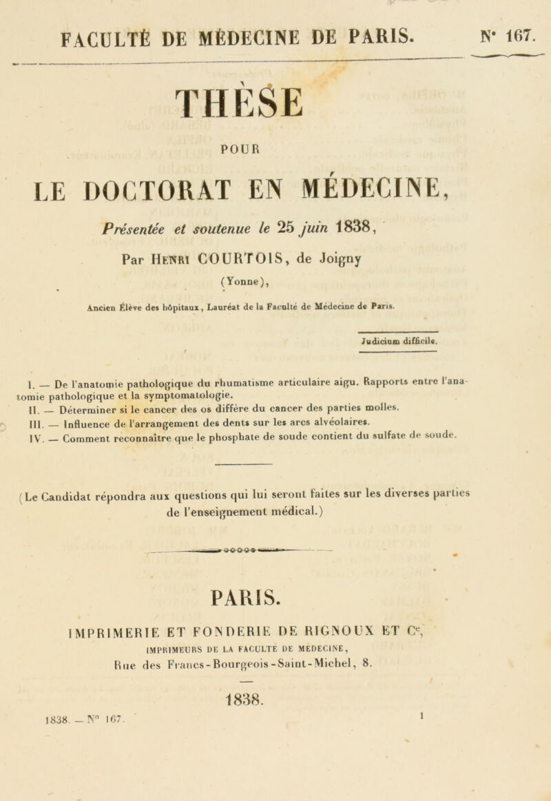 FACULTÉ DE MÉDECINE DE PARIS N* 167. THÈSE POUR LE DOCTORAT EN MÉDECINE, Présentée et soutenue le 25 juin 1838, Par Henri COURTOIS, de Joigny (Yonne), Ancien Élève des hôpitaux, Lauréat de la Faculté de Médecine de Pans. Judicium difficile. 1. _ De l’anatomie pathologique du rhumatisme articulaire aigu. Rapports entre l’ana tomie pathologique et la symptomatologie. H _ Déterminer si le cancer des os diffère du cancer des parties molles. III. — Influence de l’arrangement des dents sur les arcs alvéolaires. IV. — Comment reconnaître que le phosphate de soude contient du sulfate de soude. Le Candidat répondra aux questions qui lui seront faites sur les diverses parties de l’enseignement médical.) PARIS. IMPRIMERIE ET FONDERIE DE RIGNOUX ET O, (IMPRIMEURS DE 1.A FACULTÉ DE MEDECINE, Rue des Francs- Bourgeois -Saint-Michel, 8. 1838 - N° 167. 1838. i