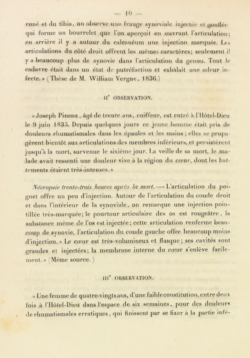 ronê et du tibia, on observe une Frange synoviale injectée et gonflée qui Forme un bourrelet que l’on aperçoit en ouvrant l’articulation; en arrière il y a autour du calcanéum une injection marquée. Les articulations du côté droit oFFrent les mêmes caractères; seulement i! y a beaucoup plus de synovie dans l’articulation du genou. Tout le cadavre était dans un état de putréFaction et exhalait une odeur in- fecte.» (Thèse de M. William Vergne, 1836.) IIe OBSERVATION. «Joseph Pineau , âgé de trente ans, coiffeur, est entré à ldlotel-Dieu le 9 juin 1835. Depuis quelques jours ce jeune homme était pris de douleurs rhumatismales dans les épaules et les mains; elles se propa- gèrent bientôt aux articulations des membres inférieurs, et persistèrent jusqu’à la mort, survenue le sixième jour. La veille de sa mort, le ma- lade avait ressenti une douleur vive à la région du cœur, dont les bat- tements étaient très-intenses. » TVécropsie trente-trois heures après la mort.—«L’articulation du poi- gnet offre un peu d’injection. Autour de l’articulation du coude droit et dans l’intérieur de la synoviale, on remarque une injection poin- tillée très-marquée; le pourtour articulaire des os est rougeâtre, la substance même de l’os est injectée; cette articulation renferme beau- coup de synovie, l’articulation du coude gauche offre beaucoup moins d’injection.» Le cœur est très-volumineux et flasque; ses cavités sont grandes et injectées; la membrane interne du cœur s’enlève facile- ment. » (Même source. ) IIIe OBSERVATION. « Une femme de quatre-vingts ans, d’une faibleconstitution, entre deux fois à l’Hôtel-Dieu dans l’espace de six semaines, pour des douleurs de rhumatismales erratiques, qui finissent par se fixer à la partie mfé-