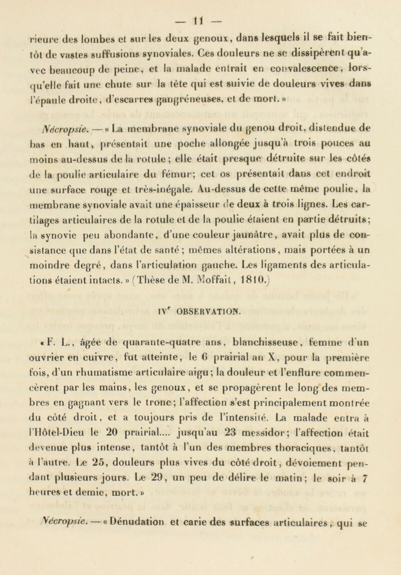 Heure des lombes et sur les deux genoux, dans lesquels il se fait bien- tôt de vastes suffusions synoviales. Ces douleurs ne se dissipèrent qu’a- vec beaucoup de peine, et la malade entrait en convalescence, lors- qu’elle fait une chute sur la tète qui est suivie de douleurs vives dans l’épaule droite, d’escarres gangréneuses, et de mort. » Nécropsie. — « La membrane synoviale du genou droit, distendue de bas en haut, présentait une poche allongée jusqu’à trois pouces au moins au-dessus de la rotule ; elle était presque détruite sur les côtés de la poulie articulaire du fémur; cet os présentait dans cet endroit une surface rouge et très-inégale. Au-dessus de cette même poulie, la membrane synoviale avait une épaisseur de deux à trois lignes. Les car- tilages articulaires de la rotule et de la poulie étaient en partie détruits; la synovie peu abondante, d’une couleur jaunâtre, avait plus de con- sistance que dans l’état de santé ; mêmes altérations, mais portées à un moindre degré, dans larticulation gauche. Les ligaments des articula- tions étaient intacts. » (Thèse de M. Moffail, 1810. \\' OBSERVATION. «F. L., âgée de quarante-quatre ans, blanchisseuse, femme d'un ouvrier en cuivre, fut atteinte, le 6 prairial an X, pour la première fois, d’un rhumatisme articulaire aigu; la douleur et l’enflure commen- cèrent par les mains, les genoux, et se propagèrent le long des mem- bres en gagnant vers le tronc; l’affection s’est principalement montrée du côté droit, et a toujours pris de l’intensiié. La malade entra à 1 Hôtel-Dieu le 20 prairial.... jusqu’au 23 messidor; l’affection était devenue plus intense, tantôt à l’un des membres thoraciques, tantôt à l’autre. Le 25, douleurs plus vives du côté droit, dévoiement pen- dant plusieurs jours. Le 29, un peu de délire le matin; le soir à 7 heures et demie, mort. » Vffcropsie. — «Dénudation et carie des surfaces articulaires, qui se