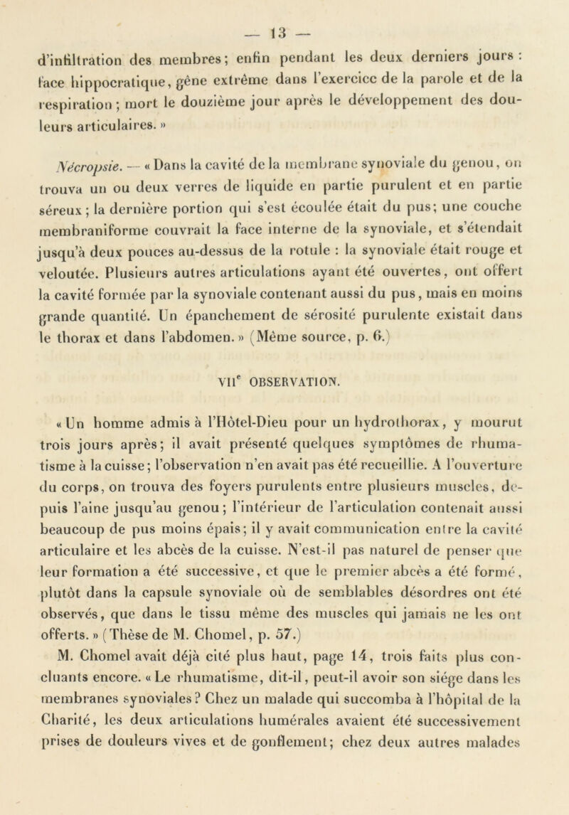 d’intiltration des membres; enfin pendant les deux derniers jours: lace hippocratique, gene extrême dans 1 exercice de la parole et de la respiration ; mort le douzième jour après le développement des dou- leurs articulaires. » Nécropsie. — « Dans la cavité de la membrane synoviale du genou, on trouva un ou deux verres de liquide en partie purulent et en partie séreux; la dernière portion qui s’est écoulée était du pus; une couche membraniforme couvrait la lace interne de la synoviale, et s étendait jusqu’à deux pouces au-dessus de la rotule : la synoviale était rouge et veloutée. Plusieurs autres articulations ayant été ouvertes, ont offert la cavité formée par la synoviale contenant aussi du pus, mais en moins grande quantité. Un épanchement de sérosité purulente existait dans le thorax et dans l’abdomen. » (Même source, p. b. Vil OBSERVATION. «Un homme admis à l’Hôtel-Dieu pour un hydrothorax, y mourut trois jours après; il avait présenté quelques symptômes de rhuma- tisme à la cuisse; l’observation n’en avait pas été recueillie. A l’ouverture du corps, on trouva des foyers purulents entre plusieurs muscles, de- puis l’aine jusqu’au genou; l’intérieur de l’articulation contenait aussi beaucoup de pus moins épais; il y avait communication entre la cavité articulaire et les abcès de la cuisse. N’est-iI pas naturel de penser que leur formation a été successive, et que le premier abcès a été formé, plutôt dans la capsule synoviale où de semblables désordres ont été observés, que dans le tissu même des muscles qui jamais ne les ont offerts. » (Thèse de M. Chomel, p. 57.) M. Chomel avait déjà cité plus haut, page 14, trois faits plus con- cluants encore. « Le rhumatisme, dit-il, peut-il avoir son siège dans les membranes synoviales? Chez un malade qui succomba à l’hôpital de la Charité, les deux articulations humérales avaient été successivement prises de douleurs vives et de gonflement; chez deux autres malades