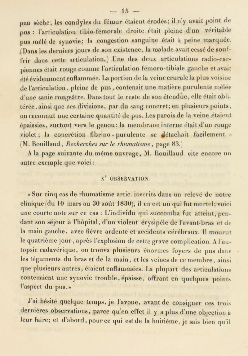 peu sèche; les condyles du fémur étaient érodés; il n y avait point de pus : l’articulation tibio-fémorale droite était pleine d’un véritable pus mêlé de synovie; la congestion sanguine était à peine marquée. (Dans les derniers jours de son existence, la malade avait cessé de souf- frir dans cette articulation.) Une des deux articulations radio-car- pie n nés était rouge comme l’articulation fémoro-tibiale gauche et avait été évidemment enflammée. La portion de la veine crurale la plus voisine de l’articulation, pleine de pus , contenait une matière purulente mêlée d’une sanie rougeâtre. Dans tout le reste de son étendue, elle était obli- térée, ainsi que ses divisions, par du sang concret; en plusieurs points , on reconnut une certaine quantité de pus. Les parois de la veine étaient épaissies, surtout vers le genou; la membrane interne était d’un rouge violet; la concrétion fibrino - purulente se détachait facilement.» (M. Bouillaud, Recherches sur le rhumatisme, page 83.) A la page suivante du même ouvrage, M. Bouillaud cite encore un autre exemple que voici : Xe OBSERVATION. « Sur cinq cas de rhumatisme artic. inscrits dans un relevé de notre clinique (du 10 mars au 30 août 1830), il en est un qui fut mortel; voici une courte note sur ce cas : L’individu qui succomba fut atteint, pen- dant son séjour à l’hôpital, d’un violent érysipèle de l’avant-bras et de la main gauche, avec fièvre ardente et accidents cérébraux. 11 mourut le quatrième jour, après l’explosion de celte grave complication. A l’au- topsie cadavérique, on trouva plusieurs énormes foyers de pus dans les téguments du bras et de la main, et les veines de ce membre, ainsi que plusieurs autres, étaient enflammées. La plupart des articulations contenaient une synovie trouble, épaisse, offrant en quelques points l’aspect du pus. » J’ai hésité quelque temps, je l’avoue, avant de consigner ces trois dernières observations, parce qu’en effet il y a plus d’une objection à leur faire; et d abord, pour ce qui est de la huitième, je sais bien qu’il