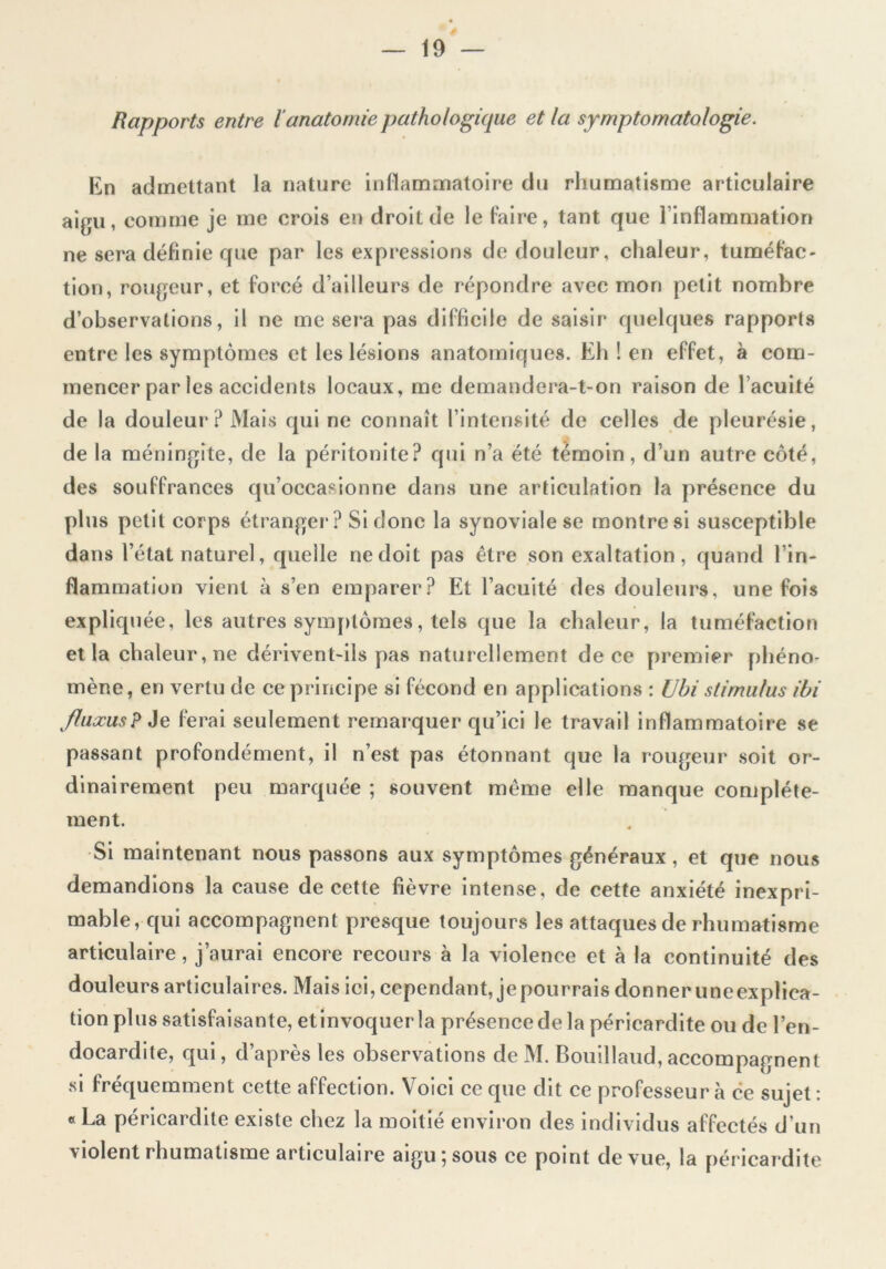 Rapports entre l anatomie pathologique et la symptomatologie. En admettant la nature inflammatoire du rhumatisme articulaire aigu, comme je me crois en droit de le faire, tant que l’inflammation ne sera définie que par les expressions de douleur, chaleur, tuméfac- tion, rougeur, et forcé d’ailleurs de répondre avec mon petit nombre d’observations, il ne me sera pas difficile de saisir quelques rapports entre les symptômes et les lésions anatomiques. Eh ! en effet, à com- mencer par les accidents locaux, me demandera-t-on raison de l’acuité de la douleur? Mais qui ne connaît l’intensité de celles de pleurésie, de la méningite, de la péritonite? qui n’a été témoin, d’un autre côté, des souffrances qu’occasionne dans une articulation la présence du plus petit corps étranger? Si donc la synoviale se montre si susceptible dans l’état naturel, quelle ne doit pas être son exaltation, quand l’in- flammation vient à s’en emparer? Et l’acuité des douleurs, une fois expliquée, les autres symptômes, tels que la chaleur, la tuméfaction et la chaleur, ne dérivent-ils pas naturellement de ce premier phéno- mène, en vertu de ce principe si fécond en applications : Uhi stimulus ibi fluxus? Je ferai seulement remarquer qu’ici le travail inflammatoire se passant profondément, il n’est pas étonnant que la rougeur soit or- dinairement peu marquée ; souvent même elle manque complète- ment. Si maintenant nous passons aux symptômes généraux , et que nous demandions la cause de cette fièvre intense, de cette anxiété inexpri- mable, qui accompagnent presque toujours les attaques de rhumatisme articulaire, j’aurai encore recours à la violence et à la continuité des douleurs articulaires. Mais ici, cependant, je pourrais donner uneexplica- tion plus satisfaisante, etinvoquer la présence de la péricardite ou de l’en- docardite, qui, d’après les observations de M. Bouillaud,accompagnent si fréquemment cette affection. Voici ce que dit ce professeur à ce sujet : « La péricardite existe chez la moitié environ des individus affectés d’un vîolent rhumatisme articulaire aigu 5 sous ce point de vue, la péricardite