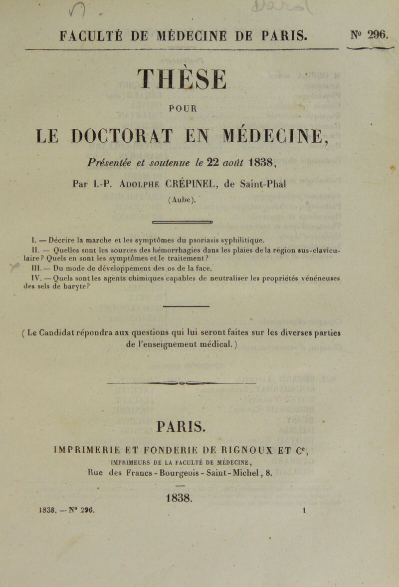 /y. ■ . FACULTÉ DE MÉDECINE DE PARIS N» 296. THÈSE POUR LE DOCTORAT EN MÉDECINE, Présentée et soutenue le 22 août 1838, Par l.-P. Adolphe CRÉPINEL, de Saint-Phal (Aube). I. — Décrire la marche et les symptômes du psoriasis syphilitique. II. — Quelles sont les sources des hémorrhagies dans les plaies delà région sus-clavicu- laire? Quels en sont les symptômes et le traitement? III. — Du mode de développement des os de la face. IV. — Quels sont les agents chimiques capables de neutraliser les propriétés vénéneuses des sels de baryte? ( Le Candidat répondra aux questions qui lui seront fait de l’enseignement médical. ) PARIS. IMPRIMERIE ET FONDERIE DE R1GNOUX ET <?, IMPRIMEURS DE LA FACULTÉ DE MÉDECINE, Rue des Francs - Bourgeois - Saint-Michel, 8. 1838. — N° 296. 1838. i