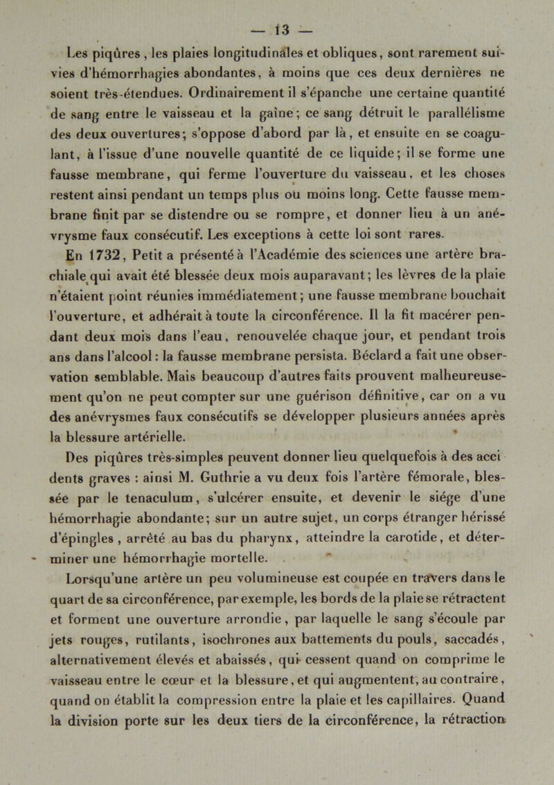 Les piqûres , les plaies longitudinales et obliques, sont rarement sui- vies d’hémorrhagies abondantes, à moins que ces deux dernières ne soient très-étendues. Ordinairement il s’épanche une certaine quantité de sang entre le vaisseau et la gaine; ce sang détruit le parallélisme des deux ouvertures; s’oppose d’abord par là, et ensuite en se coagu- lant, à l’issue d’une nouvelle quantité de ce liquide; il se forme une fausse membrane, qui ferme l’ouverture du vaisseau, et les choses restent ainsi pendant un temps plus oü moins long. Cette fausse mem- brane finit par se distendre ou se rompre, et donner lieu à un ané- vrysme faux consécutif. Les exceptions à cette loi sont rares. En 1732, Petit a présenté à l’Académie des sciences une artère bra- chiale qui avait été blessée deux mois auparavant; les lèvres de la plaie n’étaient point réunies immédiatement; une fausse membrane bouchait l’ouverture, et adhérait à toute la circonférence. 11 la fit macérer pen- dant deux mois dans l’eau, renouvelée chaque jour, et pendant trois ans dans l’alcool : la fausse membrane persista. Béclard a fait une obser- vation semblable. Mais beaucoup d’autres faits prouvent malheureuse- ment qu’on ne peut compter sur une guérison définitive, car on a vu des anévrysmes faux consécutifs se développer plusieurs années après la blessure artérielle. Des piqûres très-simples peuvent donner lieu quelquefois à des acci dents graves : ainsi M. Guthrie a vu deux fois l’artère fémorale, bles- sée par le tenaculum, s’ulcérer ensuite, et devenir le siège d’une hémorrhagie abondante; sur un autre sujet, un corps étranger hérissé d’épingles , arrêté au bas du pharynx, atteindre la carotide, et déter- miner une hémorrhagie mortelle. lorsqu’une artère un peu volumineuse est coupée en travers dans le quart de sa circonférence, parexemple, les bords de la plaiese rétractent et forment une ouverture arrondie, par laquelle le sang s’écoule par jets rouges, rutilants, isochrones aux battements du pouls, saccadés, alternativement élevés et abaissés, qui- cessent quand on comprime le vaisseau entre le cœur et la blessure, et qui augmentent, au contraire, quand on établit la compression entre la plaie et les capillaires. Quand la division porte sur les deux tiers de la circonférence, la rétraction