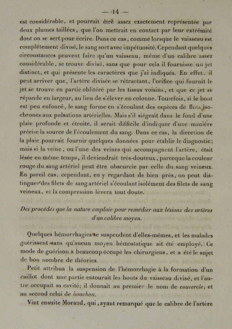 —-14 est considérable, et pourrait èlré assez exactement représentée par deux plumes taillées, que l’on mettrait en contact par leur extrémité dont on se sert pour écrire. Dans ce cas, comme lorsque le vaisseau est complètement divisé, le sang sort avec impétuosité. Cependant quelques circonstances peuvent faire qu’un vaisseau, même d’un calibre assez considérable, se trouve divisé, sans que pour cela il fournisse un jet distinct, et qui présente les caractères que j’ai indiqués. En effet, il peut arriver que, l’artère divisée se rétractant, l’orifice qui fournit le jet se trouve en partie oblitéré par les tissus voisins, et que ce jet se répande en largeur, au lieu de s’élever en colonne. Toutefois, si le bout est peu enfoncé, le sang forme en s’écoulant des espèces de flots.iso- chrones aux pulsations artérielles. Mais s’il siégeait dans le fond d’une plaie profonde et étroite, il serait difficile d’indiquer d’une manière précise la source de l’écoulement du sang. Dans ce cas, la direction de la plaie pourrait fournir quelques données pour établir le diagnostic; mais si la veine , ou l’une des veines qui accompagnent l’artère, était lésée en même temps, il deviendrait très-douteux, pareeque la couleur rouge du sang artériel peut être obscurcie par celle du sang veineux. En pareil cas, cependant, en y regardant de bien près, on peut dis- tingueCdes filets de sang artériel s’écoulant isolément des filets de sang veineux, et la compression lèvera tout doute. Des procédés que la nature emploie pour remédier aux lésions des artères d'un calibre moyen. Quelques hémorrhagies se suspendent d’elles-mèmes, et les malades guérissent-sans qu aucun moyen hémostatique ait été employé. Ce mode de guérison a beaucoup occupé les chirurgiens, et a été le sujet de bon nombre de théories. Petit attribua la suspension de l’hémorrhagie à la formation d’un caillot dont une partie entourait les bouts du vaisseau divisé, et l’au- tre occupait sa cavité; il donnait au premier le nom de couvercle, et au second celui de bouchon. Vint ensuite Morand, qui, ayant remarqué que le calibre de l’artère