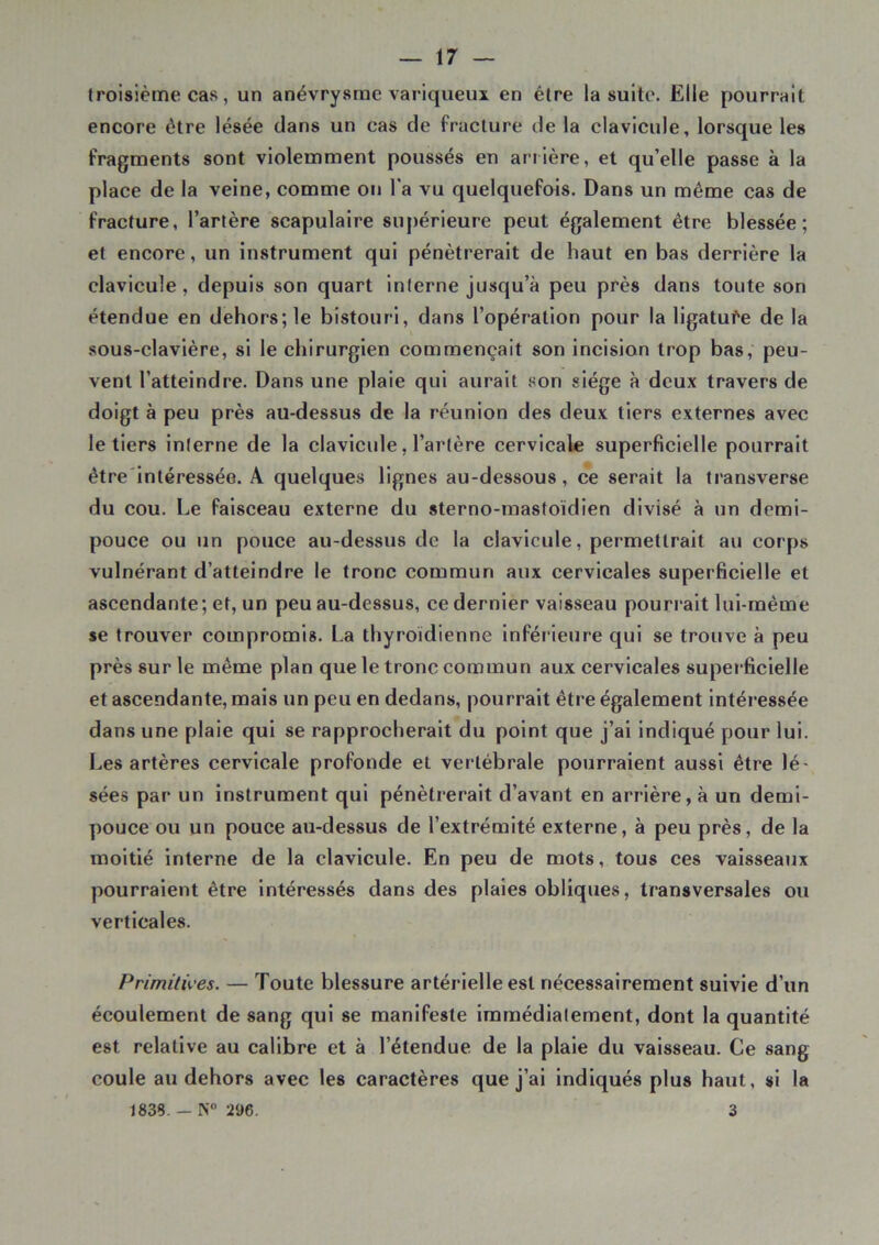 troisième cas, un anévrysme variqueux en être la suite. Elle pourrait encore être lésée dans un cas de fracture de la clavicule, lorsque les fragments sont violemment poussés en arrière, et qu’elle passe à la place de la veine, comme on l'a vu quelquefois. Dans un même cas de fracture, l’artère scapulaire supérieure peut également être blessée; et encore, un instrument qui pénétrerait de haut en bas derrière la clavicule, depuis son quart interne jusqu’à peu près dans toute son étendue en dehors; le bistouri, dans l’opération pour la ligatufe de la sous-clavière, si le chirurgien commençait son incision trop bas, peu- vent l’atteindre. Dans une plaie qui aurait son siège à deux travers de doigt à peu près au-dessus de la réunion des deux tiers externes avec le tiers interne de la clavicule, l’artère cervicale superficielle pourrait être intéressée. A quelques lignes au-dessous, ce serait la transverse du cou. Le faisceau externe du sterno-mastoïdien divisé à un demi- pouce ou un pouce au-dessus de la clavicule, permettrait au corps vulnérant d’atteindre le tronc commun aux cervicales superficielle et ascendante; et, un peu au-dessus, ce dernier vaisseau pourrait lui-même se trouver compromis. La thyroïdienne inférieure qui se trouve à peu près sur le même plan que le tronc commun aux cervicales superficielle et ascendante, mais un peu en dedans, pourrait être également intéressée dans une plaie qui se rapprocherait du point que j’ai indiqué pour lui. Les artères cervicale profonde et vertébrale pourraient aussi être lé- sées par un instrument qui pénétrerait d’avant en arrière, à un demi- pouce ou un pouce au-dessus de l’extrémité externe, à peu près, de la moitié interne de la clavicule. En peu de mots, tous ces vaisseaux pourraient être intéressés dans des plaies obliques, transversales ou verticales. Primitives. — Toute blessure artérielle est nécessairement suivie d’un écoulement de sang qui se manifeste immédiatement, dont la quantité est relative au calibre et à l’étendue de la plaie du vaisseau. Ce sang coule au dehors avec les caractères que j’ai indiqués plus haut, si la 1833. — N° 296. 3