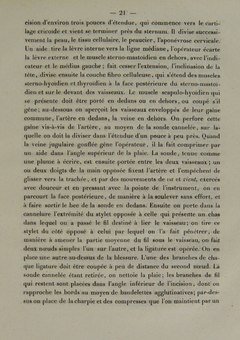 cision d’environ trois pouces d’étendue, qui commence vers le carti- lage cricoïde et vient se terminer près du sternum. Il divise successi- vement la peau, le tissu cellulaire, le peaucier, l’aponévrose cervicale. Un aide tire la lèvre interne vers la ligne médiane, l’opérateur écarte la lèvre externe et le muscle sterno-mastoïdien en dehors, avec l’indi- cateur et le médius gauche; fait cesser l’extension, l’inciinasion de la tète, divise ensuite la couche fibro celluleuse, qui s’étend des muscles sterno-hyoïdien et thyroïdien à la face postérieure du sterno-mastoï- dien et sur le devant des vaisseaux. Le muscle scapulo-hyoïdien qui se présente doit être porté en dedans ou en dehors, ou coupé s’il gêne; au-dessous on aperçoit les vaisseaux enveloppés de leur gaine commune, l’artère en dedans, la veine en dehors. On perfore cette gaine vis-à-vis de l’artère, au moyen de la sonde cannelée, sur la- quelle on doit la diviser dans l’étendue d’un pouce à peu près. Quand la veine jugulaire gonflée gêne l’opérateur, il la fait comprimer par un aide dans l’angle supérieur de la plaie. La sonde, tenue comme une plume à écrire, est ensuite portée entre les deux vaisseaux ; un ou deux doigts de la main opposée fixent l’artère et l’empêchent de glisser vers la trachée, et par des mouvements de va et vient, exercés avec douceur et en pressant avec la pointe de l’instrument, on en parcourt la face postérieure, de manière à la soulever sans effort, et à faire sortir le bec de la sonde en dedans. Ensuite on porte dans la cannelure l’extrémité du stylet opposée à celle qui présente un chas dans lequel on a passé le fil destiné à lier le vaisseau; on tire ce stylet du côté opposé à celui par lequel on l’a fait pénétrer, de manière à amener la partie moyenne du fil sous le vaisseau, on fait deux nœuds simples l’un sur l’autre, et la ligature est opérée. On en place une autre au-dessus de la blessure. L’une des branches de cha- que ligature doit être coupée à peu de distance du second nœud. La sonde cannelée étant retirée, on nettoie la plaie; les branches de fil qui restent sont placées dans l’angle inférieur de l’incision , dont on rapproche les bords au moyen de bandelettes agglutinatives; par-des- sus on place de la charpie et des compresses que l’on maintient par un