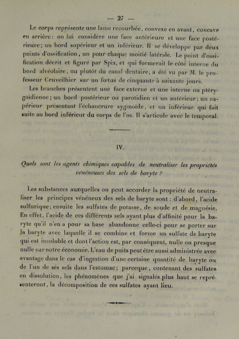 — 2? Le corps représente une lame recourbée, convexe en avant, concave en arrière: on lui considère une face antérieure et une face posté- rieure; un bord supérieur et un inférieur. 11 se développe par deux points d’ossification , un pour chaque moitié latérale. Le point d’ossi- fication décrit et figuré par Spix, et qui formerait le côté interne du bord alvéolaire, ou plutôt du canal dentaire, a été vu par M. le pro- fesseur Cruveilhier sur un fœtus de cinquante à soixante jours. Les branches présentent une face externe et une interne ou ptéry- goïdienne; un bord postérieur ou parotidien et un antérieur; un su- périeur présentant l’échancrure sygmoïde, et un inférieur qui fait suite au bord inférieur du corps de l’os. Il s’articule avec le temporal. IV. Quels sont les agents chimiques capables de neutraliser les propriétés vénéneuses des sels de baryte P Les substances auxquelles on peut accorder la propriété de neutra- liser les principes vénéneux des sels de baryte sont : d’abord, l’acide sulfurique; ensuite les sulfates de potasse, de soude et de magnésie. En effet, l’acide de ces différents sels ayant plus d’affinité pour la ba- ryte qu’il n’en a pour sa base abandonne celle-ci pour se porter sur la baryte avec laquelle il se combine et forme un sulfate de baryte qui est insoluble et dont l’action est, par conséquent, nulle ou presque nulle sur notre économie. L’eau de puits peut être aussi administrée avec avantage dans le cas d’ingestion d’une certaine quantité de baryte ou de l’un de ses sels dans l’estomac; pareeque, contenant des sulfates en dissolution, les phénomènes que j’ai signalés plus haut se repré- senteront, la décomposition de ces sulfates ayant lieu.