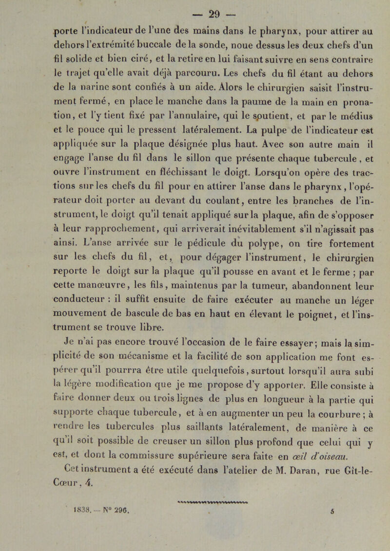 / porte l’indicateur de l’une des mains dans le pharynx, pour attirer au dehors l’extrémité buccale delà sonde, noue dessus les deux chefs d’un fil solide et bien ciré, et la retire en lui faisant suivre en sens contraire le trajet quelle avait déjà parcouru. Les chefs du fil étant au dehors de la narine sont confiés à un aide. Alors le chirurgien saisit l’instru- ment fermé, en place le manche dans la paume de la main en prona- tion, et l’y tient fixé par l’annulaire, qui le sputient, et par le médius et le pouce qui le pressent latéralement. La pulpe de l’indicateur est appliquée sur la plaque désignée plus haut. Avec son autre main il engage l’anse du fil dans le sillon que présente chaque tubercule, et ouvre l’instrument en fléchissant le doigt. Lorsqu’on opère des trac- tions sur les chefs du fil pour en attirer l’anse dans le pharynx, l’opé- rateur doit porter au devant du coulant, entre les branches de l’in- strument, le doigt qu’il tenait appliqué sur la plaque, afin de s’opposer à leur rapprochement, qui arriverait inévitablement s’il n’agissait pas ainsi. L’anse arrivée sur le pédicule du polype, on tire fortement sur les chefs du fil, et, pour dégager l’instrument, le chirurgien reporte le doigt sur la plaque qu’il pousse en avant et le ferme ; par cette manœuvre, les fils, maintenus par la tumeur, abandonnent leur conducteur : il suffit ensuite de faire exécuter au manche un léger mouvement de bascule de bas en haut en élevant le poignet, et l’ins- trument se trouve libre. Je n’ai pas encore trouvé l’occasion de le faire essayer; mais la sim- plicité de son mécanisme et la facilité de son application me font es- pérer qu’il pourrra être utile quelquefois, surtout lorsqu’il aura subi la légère modification que je me propose d’y apporter. Elle consiste à faire donner deux ou trois lignes de plus en longueur à la partie qui supporte chaque tubercule, et à en augmenter un peu la courbure ; à rendre les tubercules plus saillants latéralement, de manière à ce qu il soit possible de creuser un sillon plus profond que celui qui y est, et dont la commissure supérieure sera faite en œil d'oiseau. Cet instrument a été exécuté dans l’atelier de M. Daran, rue Git-le- Cœur, 4. 18.38. - N° 296. 5