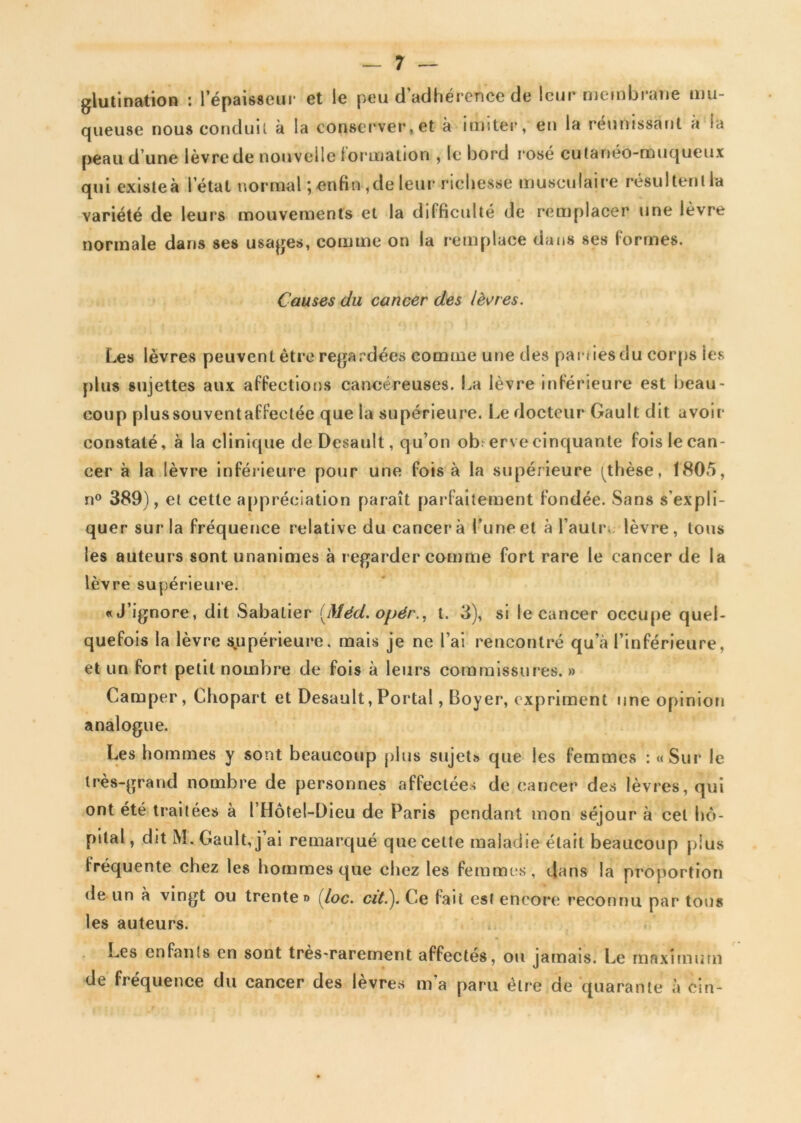 glutination : l’épaisseur et le peu d’adhérence de leur membrane mu- queuse nous conduit à la conserver,et à imiter, en la réunissant a la peau d’une lèvre de nouvelle formation , le bord rosé cutanéo-muqueux qui existeà l’état normal ; enfin ,de leur richesse musculaire résultent!» variété de leurs mouvements et la difficulté de remplacer une lèvre normale dans ses usages, comme on la remplace dans ses formes. Causes du cancer des lèvres. Les lèvres peuvent être regardées comme une des parues du corps les plus sujettes aux affections cancéreuses. La lèvre inférieure est beau- coup plussouventaffectée que la supérieure. Le docteur Gault; dit avoir constaté, à la clinique deDesault, qu’on ob: erve cinquante fois le can- cer à la lèvre inférieure pour une fois à la supérieure ^thèse, 1805, n° 389), et cette appréciation paraît parfaitement fondée. Sans s’expli- quer sur la fréquence relative du cancer à l’une et à l’autre lèvre, tous les auteurs sont unanimes à r egarder comme fort rare le cancer de la lèvre supérieure. «J’ignore, dit Sabatier [Méd. opér., t. 3), si le cancer occupe quel- quefois la lèvre supérieure, mais je ne l’ai rencontré qu’à l’inférieure, et un fort petit nombre de fois à leurs commissures. » Camper, Chopart et Desault, Portai, Boyer, expriment une opinion analogue. Les hommes y sont beaucoup plus sujet» que les femmes : «Sur le très-grand nombre de personnes affectées de cancer des lèvres, qui ont été traitées à l Hotel-Dieu de Paris pendant mon séjour à cet hô- pital , dit M. Gault, j’ai remarqué que cette maladie était beaucoup plus fréquente chez les hommes que chez les femmes, dans la proportion de un à vingt ou trente» (loc. citl). Ce fait est encore reconnu par tous les auteurs. Les enfants en sont très-rarement affectés, ou jamais. Le maximum de fréquence du cancer des lèvres m’a paru être de quarante à cin-