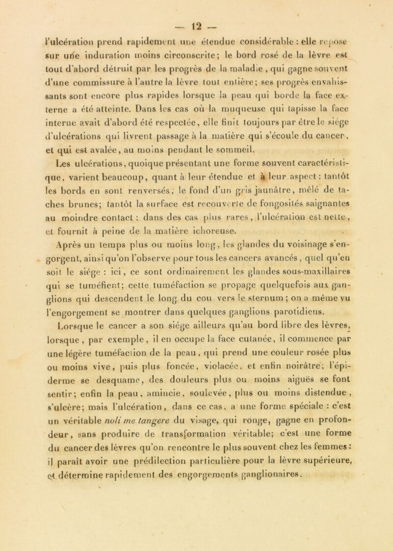 l’ulcération prend rapidement une étendue considérable : elle repose sur une induration moins circonscrite; le bord rosé de la lèvre est tout d’abord détruit par les progrès de la maladie , qui gagne souvent d’une commissure à l’autre la lèvre tout entière; ses progrès envahis- sants sont encore plus rapides lorsque la peau qui borde la face ex- terne a été atteinte. Dans les cas où la muqueuse qui tapisse la face interne avait d’abord été respectée, elle finit toujours par être le siège d’ulcérations qui livrent passage à la matière qui s’écoule du cancer, et qui est avalée, au moins pendant le sommeil. Les ulcérations, quoique présentant une forme souvent caractéristi- que, varient beaucoup, quanta leur étendue et à leur aspect : tantôt les bords en sont renversés, le fond d’un gris jaunâtre, mêlé de ta- ches brunes; tantôt la surface est recouverte de fongosités saignantes au moindre contact: dans des cas plus rares, l’ulcération est nette , et fournit à peine de la matière ichoreuse. Après un temps plus ou moins long, les glandes du voisinage s'en- gorgent, ainsi qu’on l’observe pour tous les cancers avancés , quel qu’en soit le siège : ici, ce sont ordinairement les glandes sous-maxillaires qui se tuméfient; cette tuméfaction se propage quelquefois aux gan- glions qui descendent le long du cou vers le sternum ; on a même vu l’engorgement se montrer dans quelques ganglions parotidiens. Lorsque le cancer a son siège ailleurs qu’au bord libre des lèvres, lorsque, par exemple, il en occupe la face cutanée, il commence par une légère tuméfaction de la peau, qui prend une couleur rosée plus ou moins vive, puis plus foncée, violacée, et enfin noirâtre; l’épi- derme se desquame, des douleurs plus ou moins aiguës se font sentir; enfin la peau, amincie, soulevée, plus ou moins distendue, s’ulcère; mais l’ulcération, dans ce cas, a une forme spéciale : c’est un véritable noli me tangere du visage, qui ronge, gagne en profon- deur, sans produire de transformation véritable; c’est une forme du cancer des lèvres qu’on rencontre le plus souvent chez les femmes : il paraît avoir une prédilection particulière pour la lèvre supérieure, et détermine rapidement des engorgements ganglionaires.