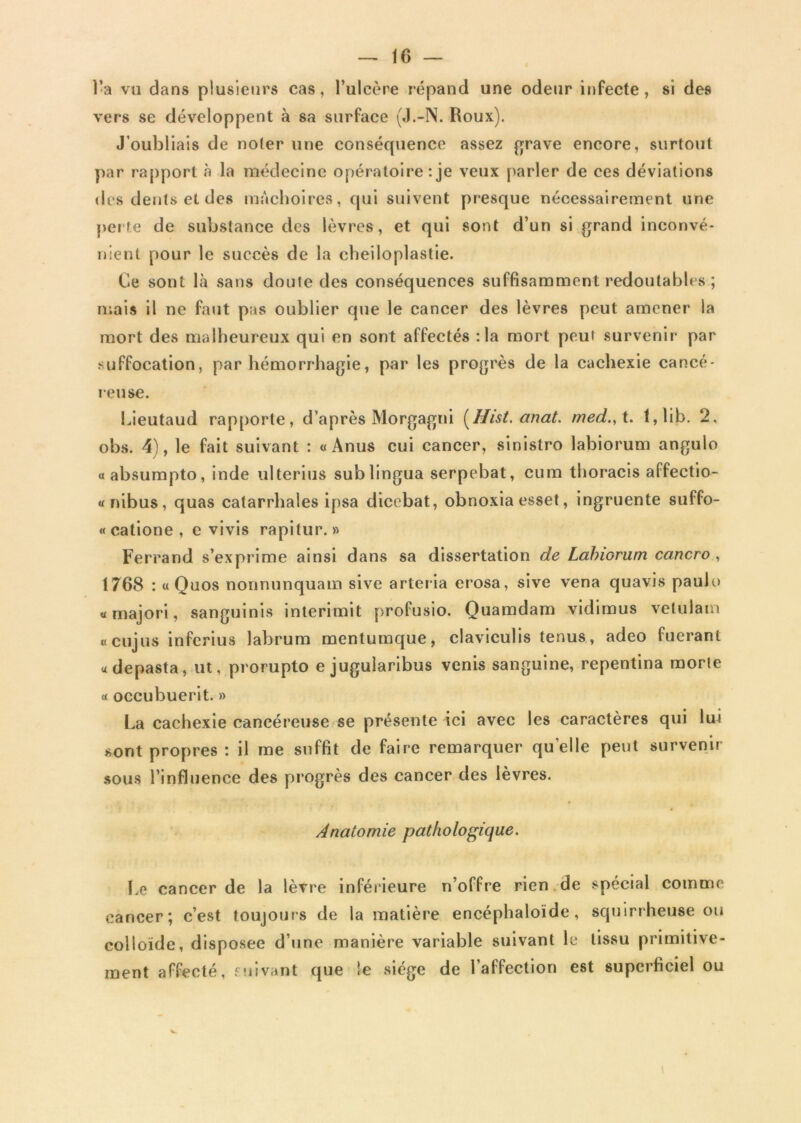 l’a vu dans plusieurs cas, l’ulcère répand une odeur infecte, si des vers se développent à sa surface (J.-N. Roux). J’oubliais de noter une conséquence assez grave encore, surtout par rapport à la médecine opératoire : je veux parler de ces déviations des dents et des mâchoires, qui suivent presque nécessairement une perte de substance des lèvres, et qui sont d’un si grand inconvé- nient pour le succès de la cheiloplastie. Ce sont là sans doute des conséquences suffisamment redoutables ; mais il ne faut pas oublier que le cancer des lèvres peut amener la mort des malheureux qui en sont affectés :1a mort peut survenir par suffocation, par hémorrhagie, par les progrès de la cachexie cancé- reuse. Lieutaud rapporte, d’après Morgagni (Hist. anat. med.,t. t,lib. 2, obs. 4), le fait suivant : «Anus cui cancer, sinistro labiorum angulo «absumpto, inde ulterius sublingua serpebat, cum thoracis affeetio- « nibus, quas catarrhales ipsa dicebat, obnoxia esset, ingruente suffo- « catione , e vivis rapitur. » Ferrand s’exprime ainsi dans sa dissertation de Lahwrum cancro , 1768 : «Quos nonnunquam sive arteria erosa, sive vena quavis paulo «majori, sanguinis interimit profusio. Quamdam vidimus velulam « cujus inferius labrum mentumque, claviculis tenus, adeo fucrant «depasta, ut, prorupto e jugularibus venis sanguine, repentina morte « occubuerit. » La cachexie cancéreuse se présente ici avec les caractères qui lui sont propres : il me suffit de faire remarquer quelle peut survenir sous l’influence des progrès des cancer des lèvres. Anatomie pathologique. Le cancer de la lèvre inférieure n’offre rien de spécial comme cancer; c’est toujours de la matière encéphaloïde, squirrheuse ou colloïde, disposée d’une manière variable suivant le tissu primitive- ment affecté, suivant que ïe siège de l’affection est superficiel ou i